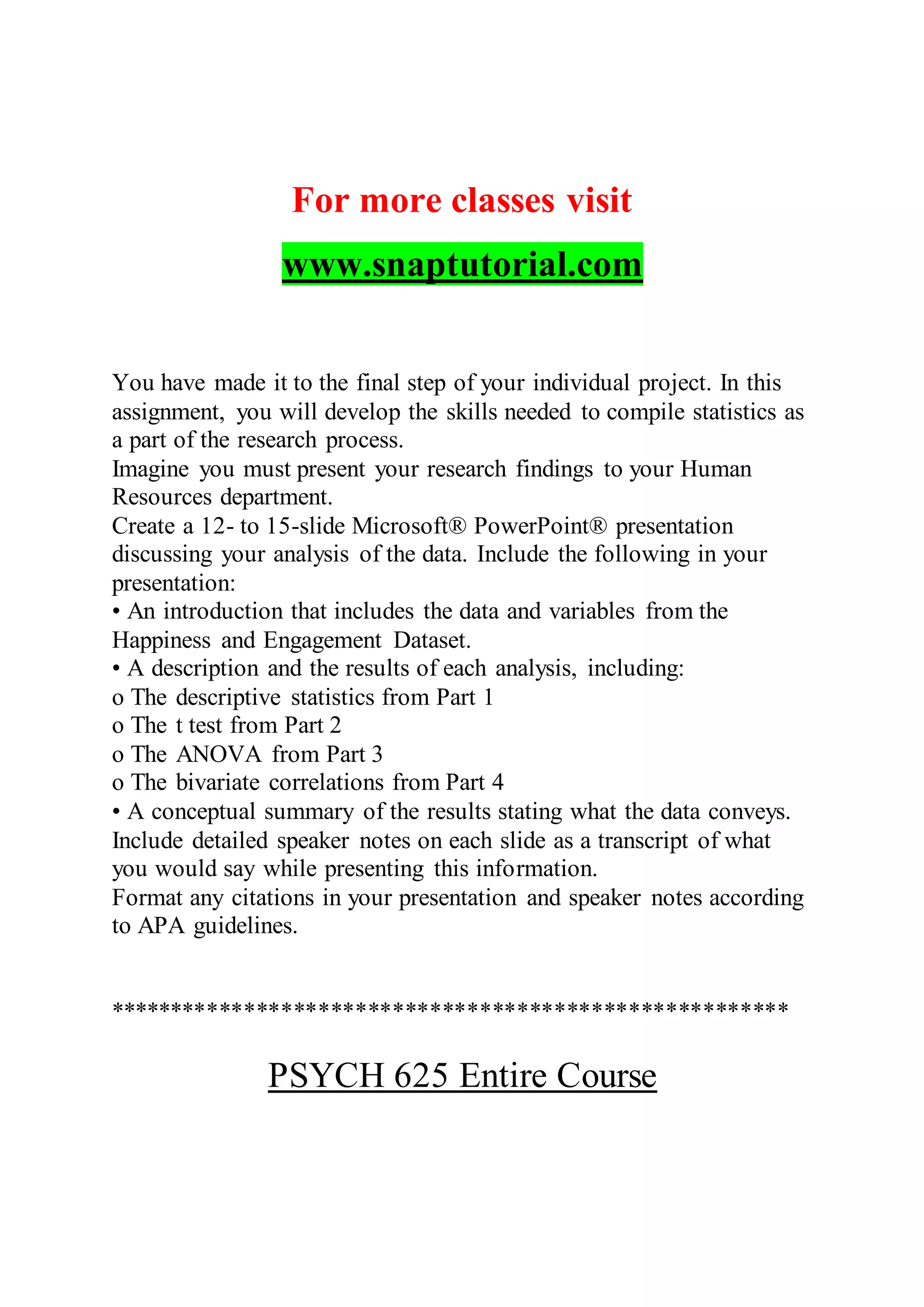 For more classes visit
www.snaptutorial.com
You have made it to the final step of your individual project. In this
assignment, you will develop the skills needed to compile statistics as
a part of the research process.
Imagine you must present your research findings to your Human
Resources department.
Create a 12- to 15-slide Microsoft® PowerPoint® presentation
discussing your analysis of the data. Include the following in your
presentation:
• An introduction that includes the data and variables from the
Happiness and Engagement Dataset.
• A description and the results of each analysis, including:
o The descriptive statistics from Part 1
o The t test from Part 2
o The ANOVA from Part 3
o The bivariate correlations from Part 4
• A conceptual summary of the results stating what the data conveys.
Include detailed speaker notes on each slide as a transcript of what
you would say while presenting this information.
Format any citations in your presentation and speaker notes according
to APA guidelines.
*******************************************************
PSYCH 625 Entire Course
 