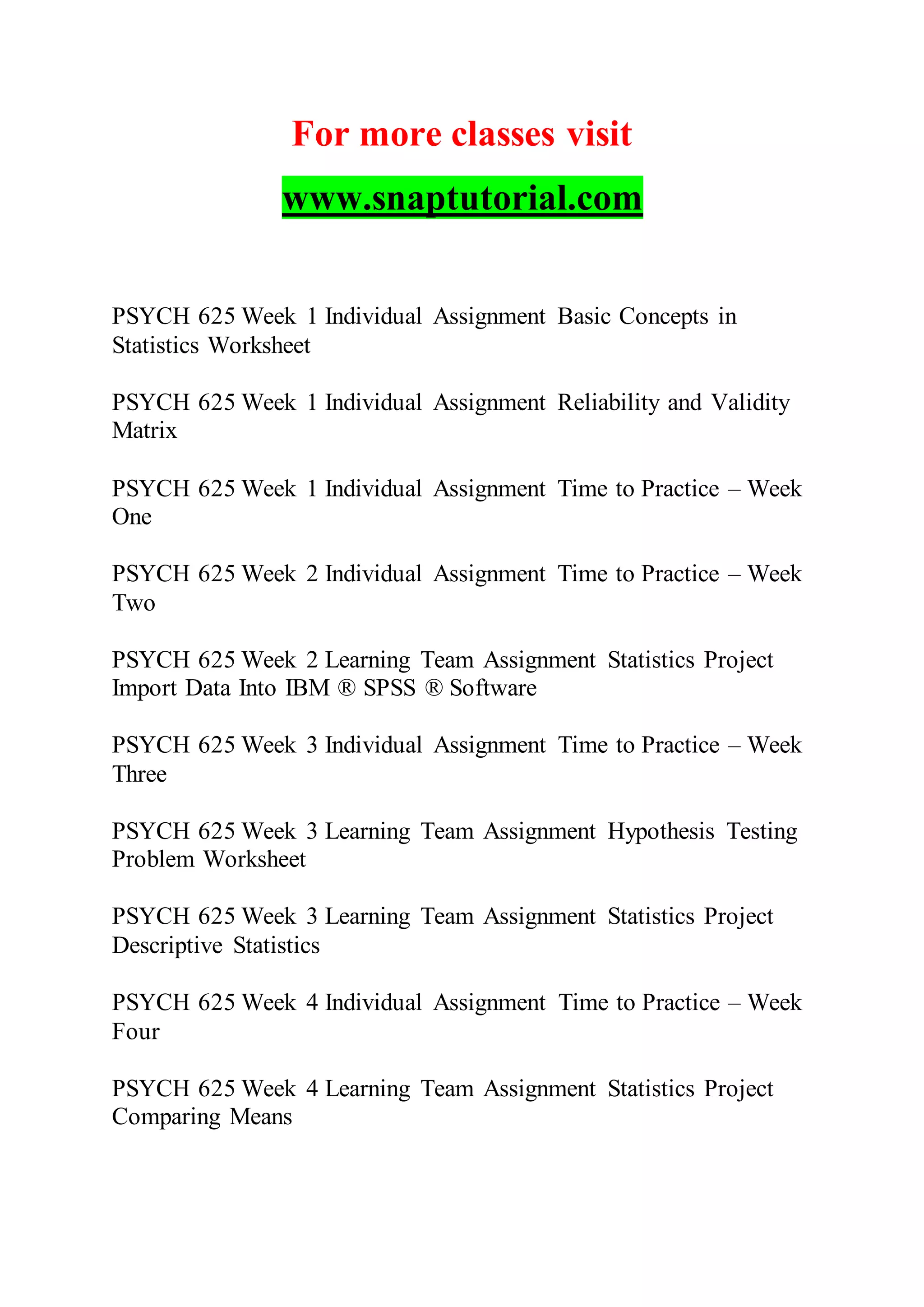 For more classes visit
www.snaptutorial.com
PSYCH 625 Week 1 Individual Assignment Basic Concepts in
Statistics Worksheet
PSYCH 625 Week 1 Individual Assignment Reliability and Validity
Matrix
PSYCH 625 Week 1 Individual Assignment Time to Practice – Week
One
PSYCH 625 Week 2 Individual Assignment Time to Practice – Week
Two
PSYCH 625 Week 2 Learning Team Assignment Statistics Project
Import Data Into IBM ® SPSS ® Software
PSYCH 625 Week 3 Individual Assignment Time to Practice – Week
Three
PSYCH 625 Week 3 Learning Team Assignment Hypothesis Testing
Problem Worksheet
PSYCH 625 Week 3 Learning Team Assignment Statistics Project
Descriptive Statistics
PSYCH 625 Week 4 Individual Assignment Time to Practice – Week
Four
PSYCH 625 Week 4 Learning Team Assignment Statistics Project
Comparing Means
 
