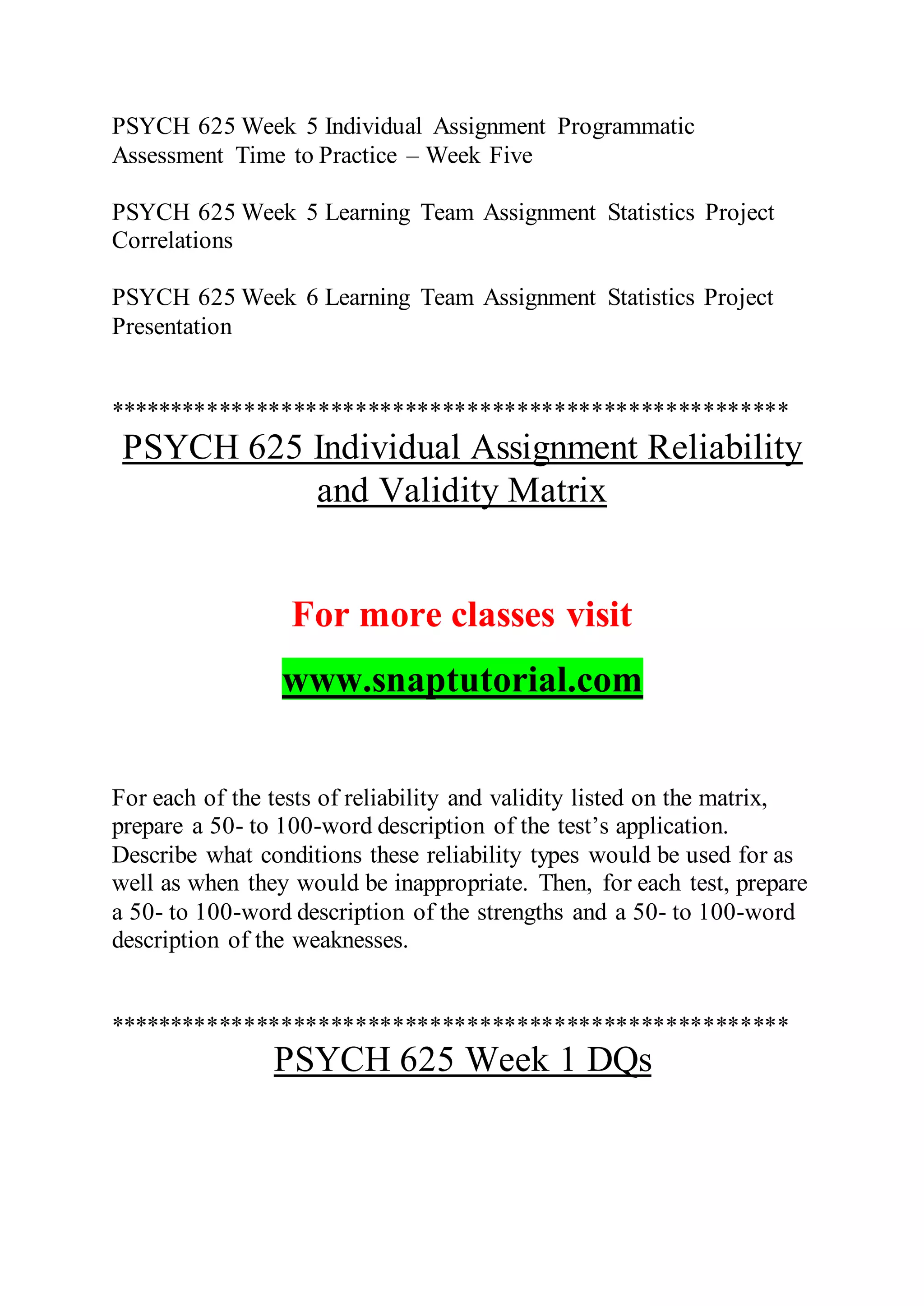 PSYCH 625 Week 5 Individual Assignment Programmatic
Assessment Time to Practice – Week Five
PSYCH 625 Week 5 Learning Team Assignment Statistics Project
Correlations
PSYCH 625 Week 6 Learning Team Assignment Statistics Project
Presentation
*******************************************************
PSYCH 625 Individual Assignment Reliability
and Validity Matrix
For more classes visit
www.snaptutorial.com
For each of the tests of reliability and validity listed on the matrix,
prepare a 50- to 100-word description of the test’s application.
Describe what conditions these reliability types would be used for as
well as when they would be inappropriate. Then, for each test, prepare
a 50- to 100-word description of the strengths and a 50- to 100-word
description of the weaknesses.
*******************************************************
PSYCH 625 Week 1 DQs
 