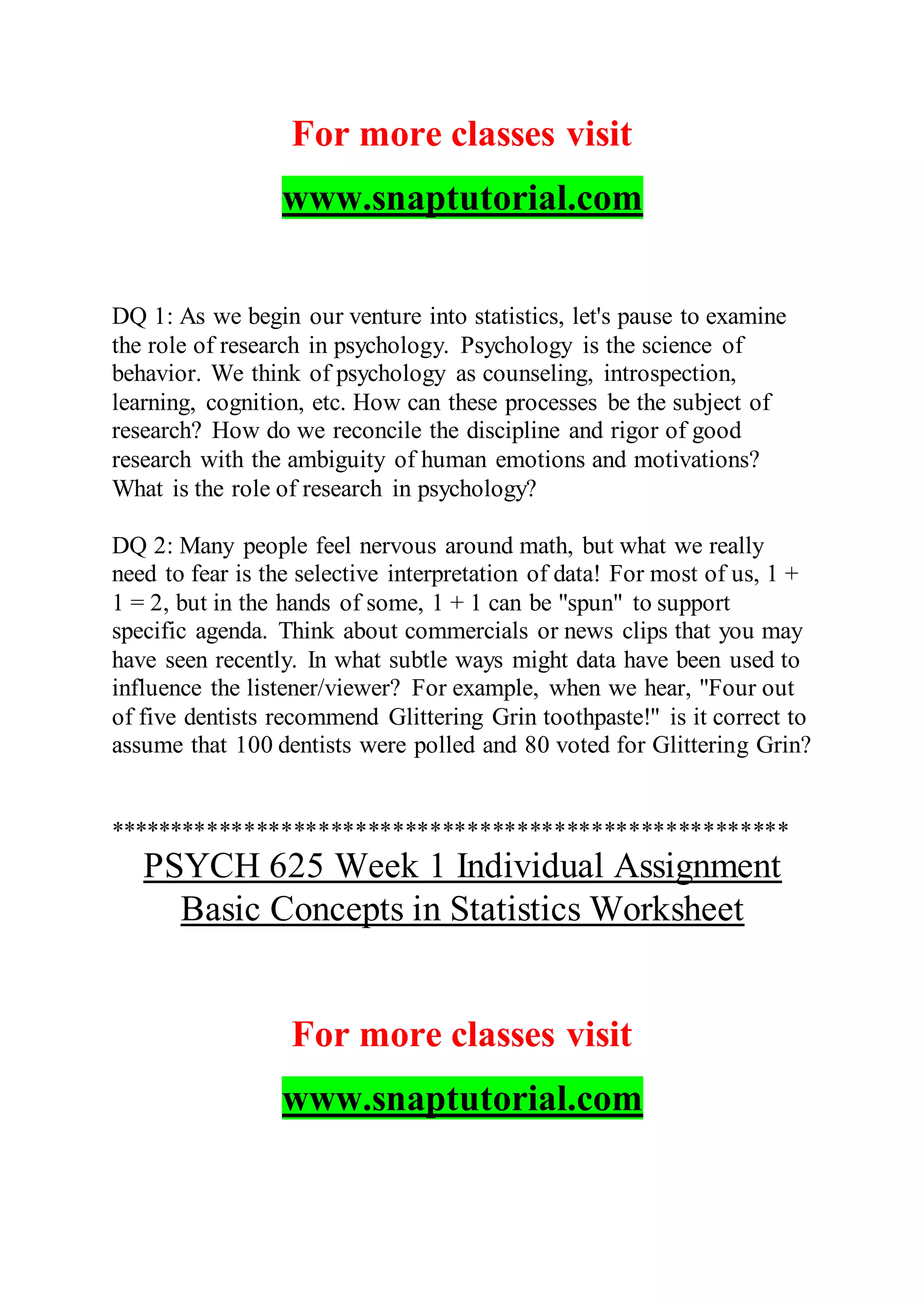 For more classes visit
www.snaptutorial.com
DQ 1: As we begin our venture into statistics, let's pause to examine
the role of research in psychology. Psychology is the science of
behavior. We think of psychology as counseling, introspection,
learning, cognition, etc. How can these processes be the subject of
research? How do we reconcile the discipline and rigor of good
research with the ambiguity of human emotions and motivations?
What is the role of research in psychology?
DQ 2: Many people feel nervous around math, but what we really
need to fear is the selective interpretation of data! For most of us, 1 +
1 = 2, but in the hands of some, 1 + 1 can be "spun" to support
specific agenda. Think about commercials or news clips that you may
have seen recently. In what subtle ways might data have been used to
influence the listener/viewer? For example, when we hear, "Four out
of five dentists recommend Glittering Grin toothpaste!" is it correct to
assume that 100 dentists were polled and 80 voted for Glittering Grin?
*******************************************************
PSYCH 625 Week 1 Individual Assignment
Basic Concepts in Statistics Worksheet
For more classes visit
www.snaptutorial.com
 