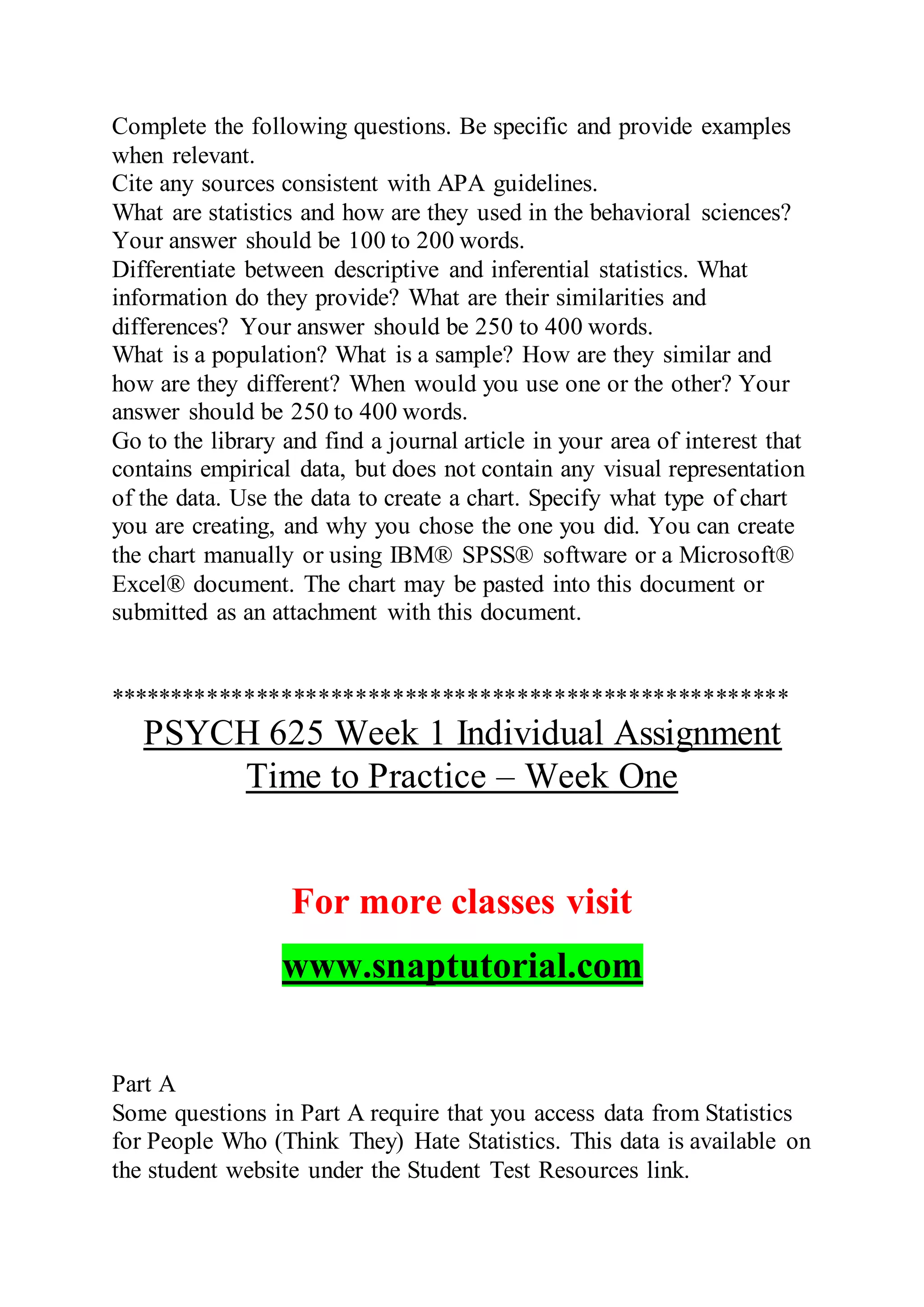 Complete the following questions. Be specific and provide examples
when relevant.
Cite any sources consistent with APA guidelines.
What are statistics and how are they used in the behavioral sciences?
Your answer should be 100 to 200 words.
Differentiate between descriptive and inferential statistics. What
information do they provide? What are their similarities and
differences? Your answer should be 250 to 400 words.
What is a population? What is a sample? How are they similar and
how are they different? When would you use one or the other? Your
answer should be 250 to 400 words.
Go to the library and find a journal article in your area of interest that
contains empirical data, but does not contain any visual representation
of the data. Use the data to create a chart. Specify what type of chart
you are creating, and why you chose the one you did. You can create
the chart manually or using IBM® SPSS® software or a Microsoft®
Excel® document. The chart may be pasted into this document or
submitted as an attachment with this document.
*******************************************************
PSYCH 625 Week 1 Individual Assignment
Time to Practice – Week One
For more classes visit
www.snaptutorial.com
Part A
Some questions in Part A require that you access data from Statistics
for People Who (Think They) Hate Statistics. This data is available on
the student website under the Student Test Resources link.
 
