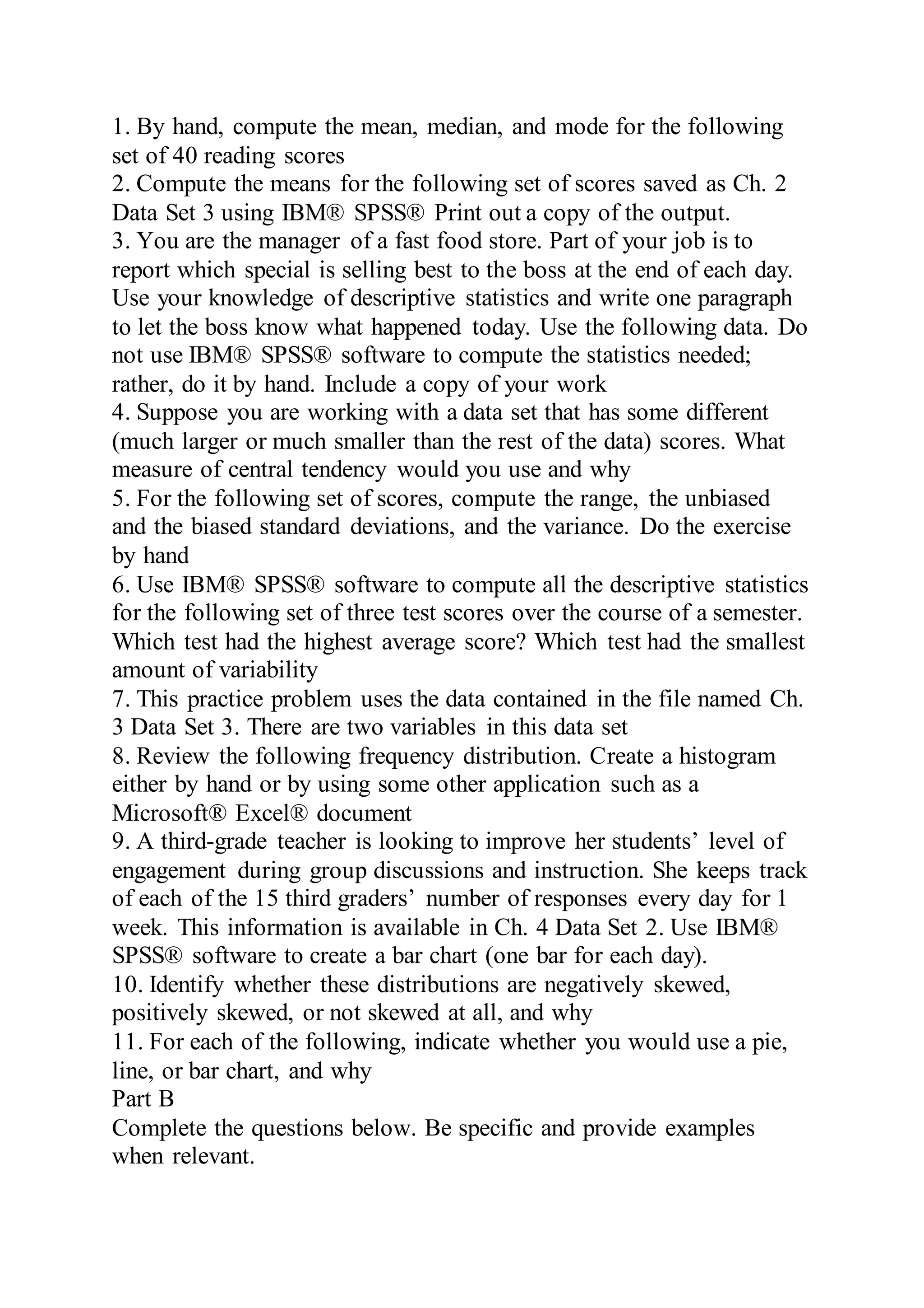 1. By hand, compute the mean, median, and mode for the following
set of 40 reading scores
2. Compute the means for the following set of scores saved as Ch. 2
Data Set 3 using IBM® SPSS® Print out a copy of the output.
3. You are the manager of a fast food store. Part of your job is to
report which special is selling best to the boss at the end of each day.
Use your knowledge of descriptive statistics and write one paragraph
to let the boss know what happened today. Use the following data. Do
not use IBM® SPSS® software to compute the statistics needed;
rather, do it by hand. Include a copy of your work
4. Suppose you are working with a data set that has some different
(much larger or much smaller than the rest of the data) scores. What
measure of central tendency would you use and why
5. For the following set of scores, compute the range, the unbiased
and the biased standard deviations, and the variance. Do the exercise
by hand
6. Use IBM® SPSS® software to compute all the descriptive statistics
for the following set of three test scores over the course of a semester.
Which test had the highest average score? Which test had the smallest
amount of variability
7. This practice problem uses the data contained in the file named Ch.
3 Data Set 3. There are two variables in this data set
8. Review the following frequency distribution. Create a histogram
either by hand or by using some other application such as a
Microsoft® Excel® document
9. A third-grade teacher is looking to improve her students’ level of
engagement during group discussions and instruction. She keeps track
of each of the 15 third graders’ number of responses every day for 1
week. This information is available in Ch. 4 Data Set 2. Use IBM®
SPSS® software to create a bar chart (one bar for each day).
10. Identify whether these distributions are negatively skewed,
positively skewed, or not skewed at all, and why
11. For each of the following, indicate whether you would use a pie,
line, or bar chart, and why
Part B
Complete the questions below. Be specific and provide examples
when relevant.
 