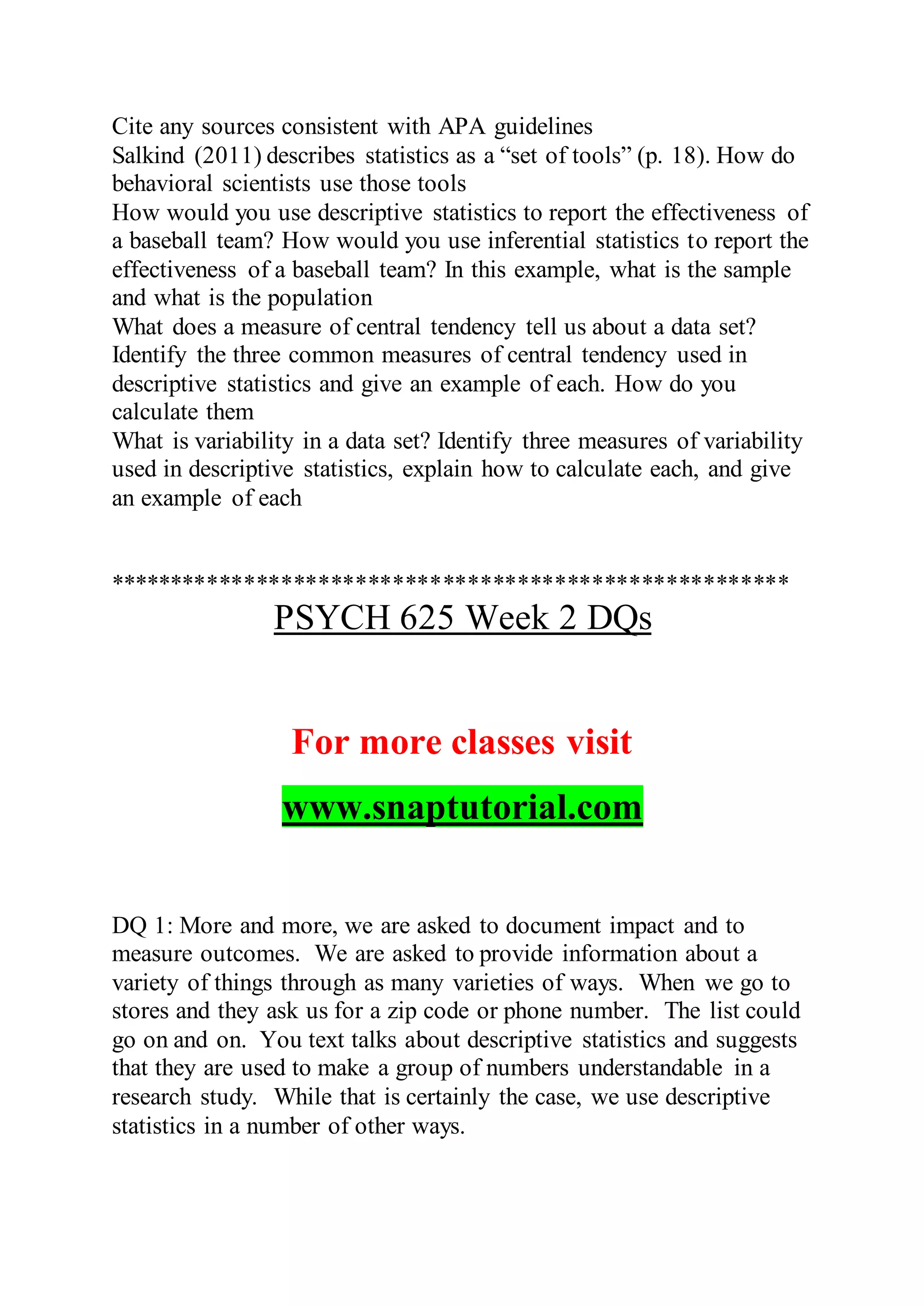 Cite any sources consistent with APA guidelines
Salkind (2011) describes statistics as a “set of tools” (p. 18). How do
behavioral scientists use those tools
How would you use descriptive statistics to report the effectiveness of
a baseball team? How would you use inferential statistics to report the
effectiveness of a baseball team? In this example, what is the sample
and what is the population
What does a measure of central tendency tell us about a data set?
Identify the three common measures of central tendency used in
descriptive statistics and give an example of each. How do you
calculate them
What is variability in a data set? Identify three measures of variability
used in descriptive statistics, explain how to calculate each, and give
an example of each
*******************************************************
PSYCH 625 Week 2 DQs
For more classes visit
www.snaptutorial.com
DQ 1: More and more, we are asked to document impact and to
measure outcomes. We are asked to provide information about a
variety of things through as many varieties of ways. When we go to
stores and they ask us for a zip code or phone number. The list could
go on and on. You text talks about descriptive statistics and suggests
that they are used to make a group of numbers understandable in a
research study. While that is certainly the case, we use descriptive
statistics in a number of other ways.
 