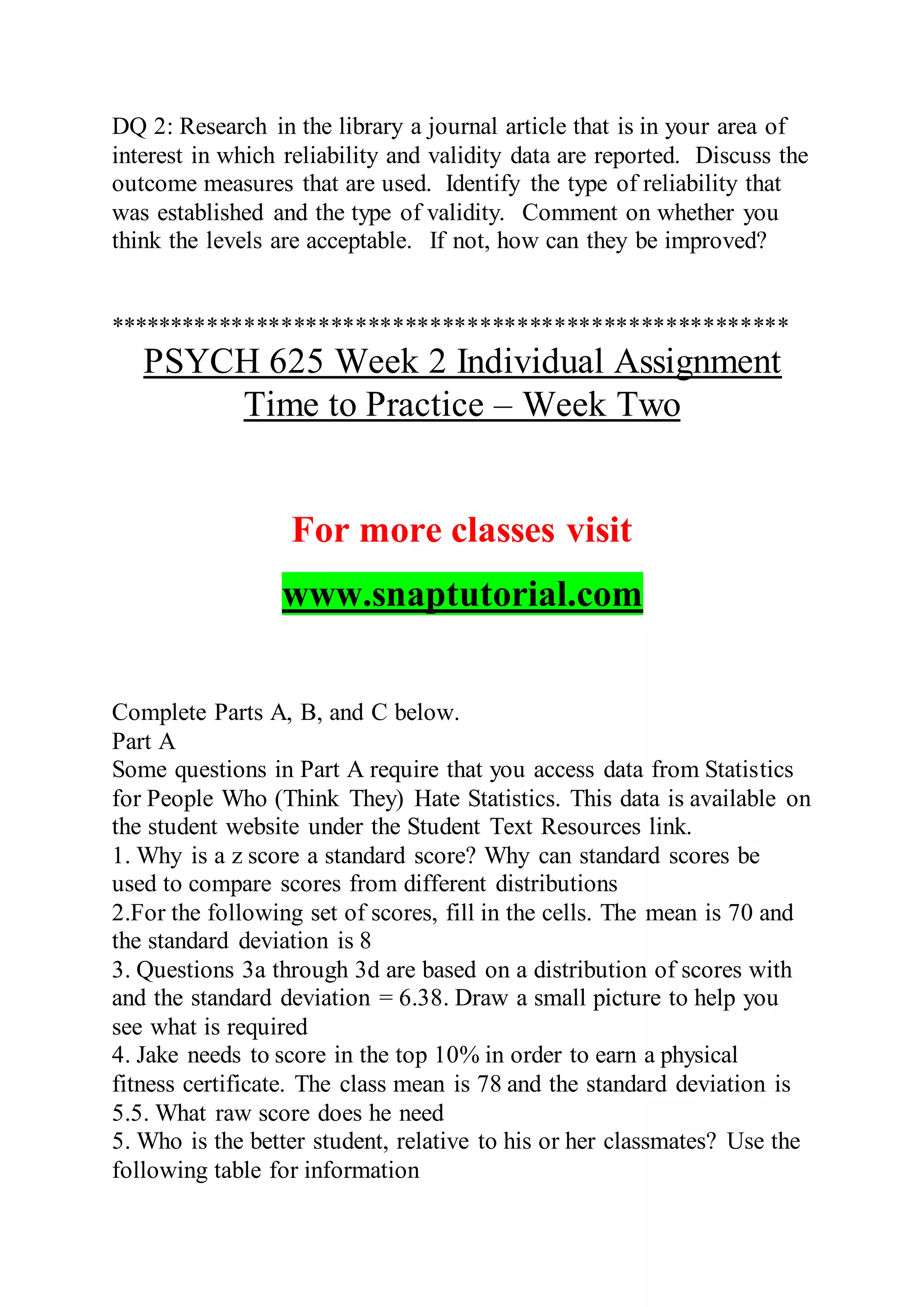 DQ 2: Research in the library a journal article that is in your area of
interest in which reliability and validity data are reported. Discuss the
outcome measures that are used. Identify the type of reliability that
was established and the type of validity. Comment on whether you
think the levels are acceptable. If not, how can they be improved?
*******************************************************
PSYCH 625 Week 2 Individual Assignment
Time to Practice – Week Two
For more classes visit
www.snaptutorial.com
Complete Parts A, B, and C below.
Part A
Some questions in Part A require that you access data from Statistics
for People Who (Think They) Hate Statistics. This data is available on
the student website under the Student Text Resources link.
1. Why is a z score a standard score? Why can standard scores be
used to compare scores from different distributions
2.For the following set of scores, fill in the cells. The mean is 70 and
the standard deviation is 8
3. Questions 3a through 3d are based on a distribution of scores with
and the standard deviation = 6.38. Draw a small picture to help you
see what is required
4. Jake needs to score in the top 10% in order to earn a physical
fitness certificate. The class mean is 78 and the standard deviation is
5.5. What raw score does he need
5. Who is the better student, relative to his or her classmates? Use the
following table for information
 