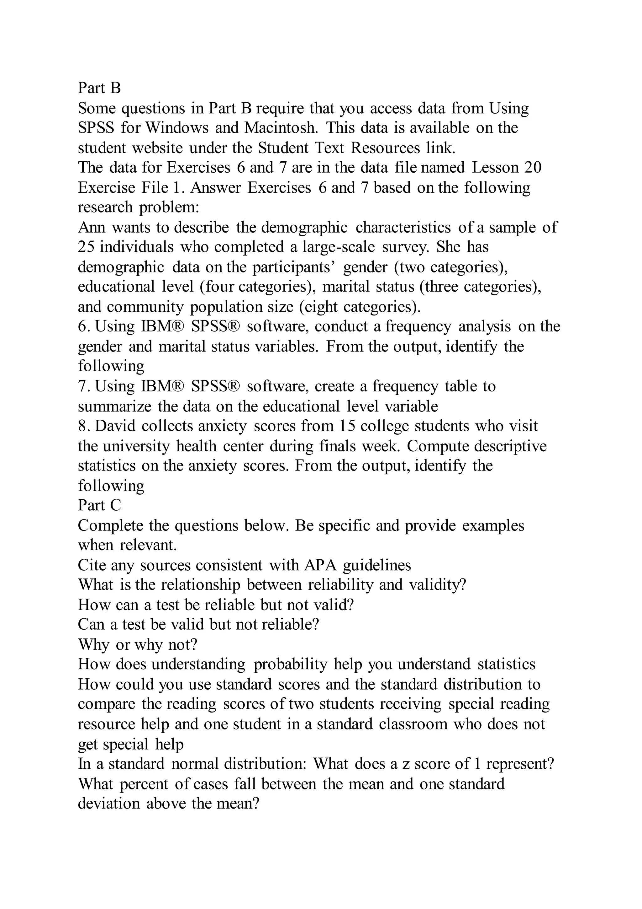 Part B
Some questions in Part B require that you access data from Using
SPSS for Windows and Macintosh. This data is available on the
student website under the Student Text Resources link.
The data for Exercises 6 and 7 are in the data file named Lesson 20
Exercise File 1. Answer Exercises 6 and 7 based on the following
research problem:
Ann wants to describe the demographic characteristics of a sample of
25 individuals who completed a large-scale survey. She has
demographic data on the participants’ gender (two categories),
educational level (four categories), marital status (three categories),
and community population size (eight categories).
6. Using IBM® SPSS® software, conduct a frequency analysis on the
gender and marital status variables. From the output, identify the
following
7. Using IBM® SPSS® software, create a frequency table to
summarize the data on the educational level variable
8. David collects anxiety scores from 15 college students who visit
the university health center during finals week. Compute descriptive
statistics on the anxiety scores. From the output, identify the
following
Part C
Complete the questions below. Be specific and provide examples
when relevant.
Cite any sources consistent with APA guidelines
What is the relationship between reliability and validity?
How can a test be reliable but not valid?
Can a test be valid but not reliable?
Why or why not?
How does understanding probability help you understand statistics
How could you use standard scores and the standard distribution to
compare the reading scores of two students receiving special reading
resource help and one student in a standard classroom who does not
get special help
In a standard normal distribution: What does a z score of 1 represent?
What percent of cases fall between the mean and one standard
deviation above the mean?
 