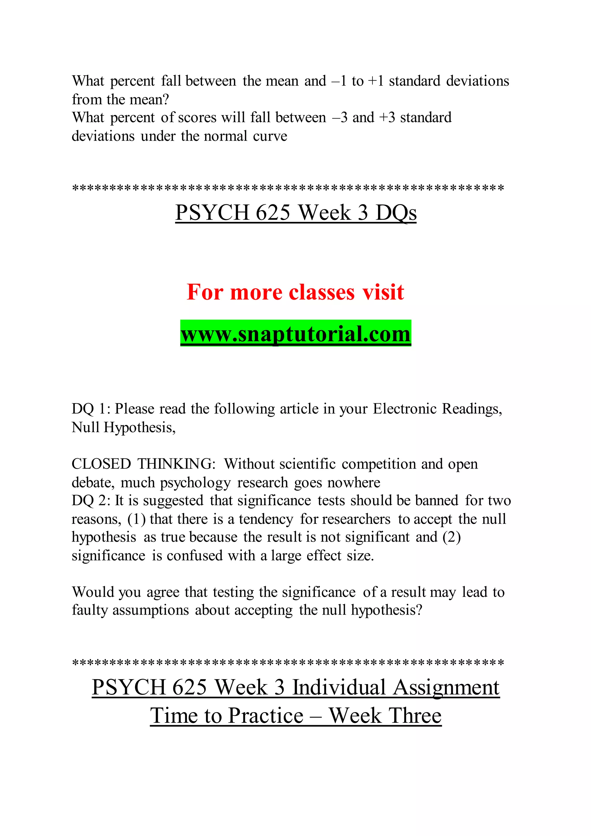 What percent fall between the mean and –1 to +1 standard deviations
from the mean?
What percent of scores will fall between –3 and +3 standard
deviations under the normal curve
*******************************************************
PSYCH 625 Week 3 DQs
For more classes visit
www.snaptutorial.com
DQ 1: Please read the following article in your Electronic Readings,
Null Hypothesis,
CLOSED THINKING: Without scientific competition and open
debate, much psychology research goes nowhere
DQ 2: It is suggested that significance tests should be banned for two
reasons, (1) that there is a tendency for researchers to accept the null
hypothesis as true because the result is not significant and (2)
significance is confused with a large effect size.
Would you agree that testing the significance of a result may lead to
faulty assumptions about accepting the null hypothesis?
*******************************************************
PSYCH 625 Week 3 Individual Assignment
Time to Practice – Week Three
 