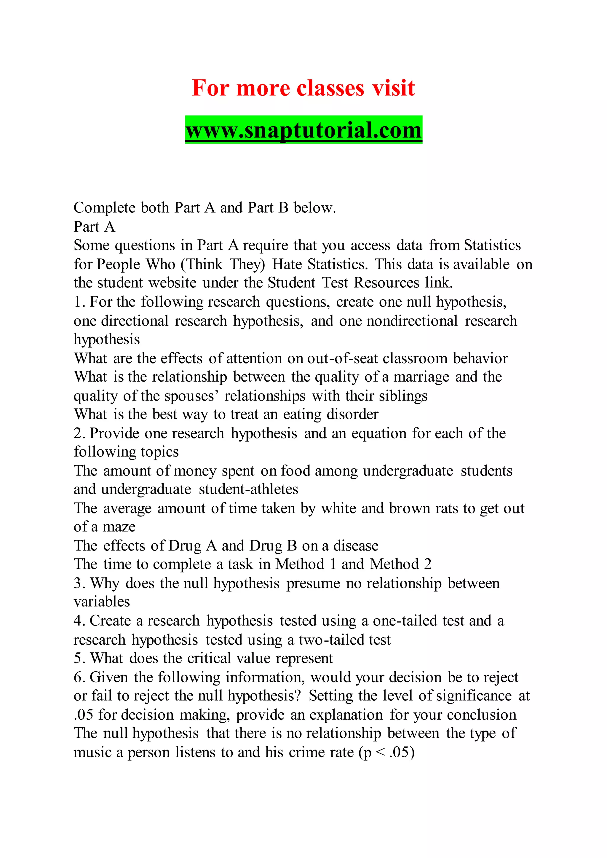 For more classes visit
www.snaptutorial.com
Complete both Part A and Part B below.
Part A
Some questions in Part A require that you access data from Statistics
for People Who (Think They) Hate Statistics. This data is available on
the student website under the Student Test Resources link.
1. For the following research questions, create one null hypothesis,
one directional research hypothesis, and one nondirectional research
hypothesis
What are the effects of attention on out-of-seat classroom behavior
What is the relationship between the quality of a marriage and the
quality of the spouses’ relationships with their siblings
What is the best way to treat an eating disorder
2. Provide one research hypothesis and an equation for each of the
following topics
The amount of money spent on food among undergraduate students
and undergraduate student-athletes
The average amount of time taken by white and brown rats to get out
of a maze
The effects of Drug A and Drug B on a disease
The time to complete a task in Method 1 and Method 2
3. Why does the null hypothesis presume no relationship between
variables
4. Create a research hypothesis tested using a one-tailed test and a
research hypothesis tested using a two-tailed test
5. What does the critical value represent
6. Given the following information, would your decision be to reject
or fail to reject the null hypothesis? Setting the level of significance at
.05 for decision making, provide an explanation for your conclusion
The null hypothesis that there is no relationship between the type of
music a person listens to and his crime rate (p < .05)
 