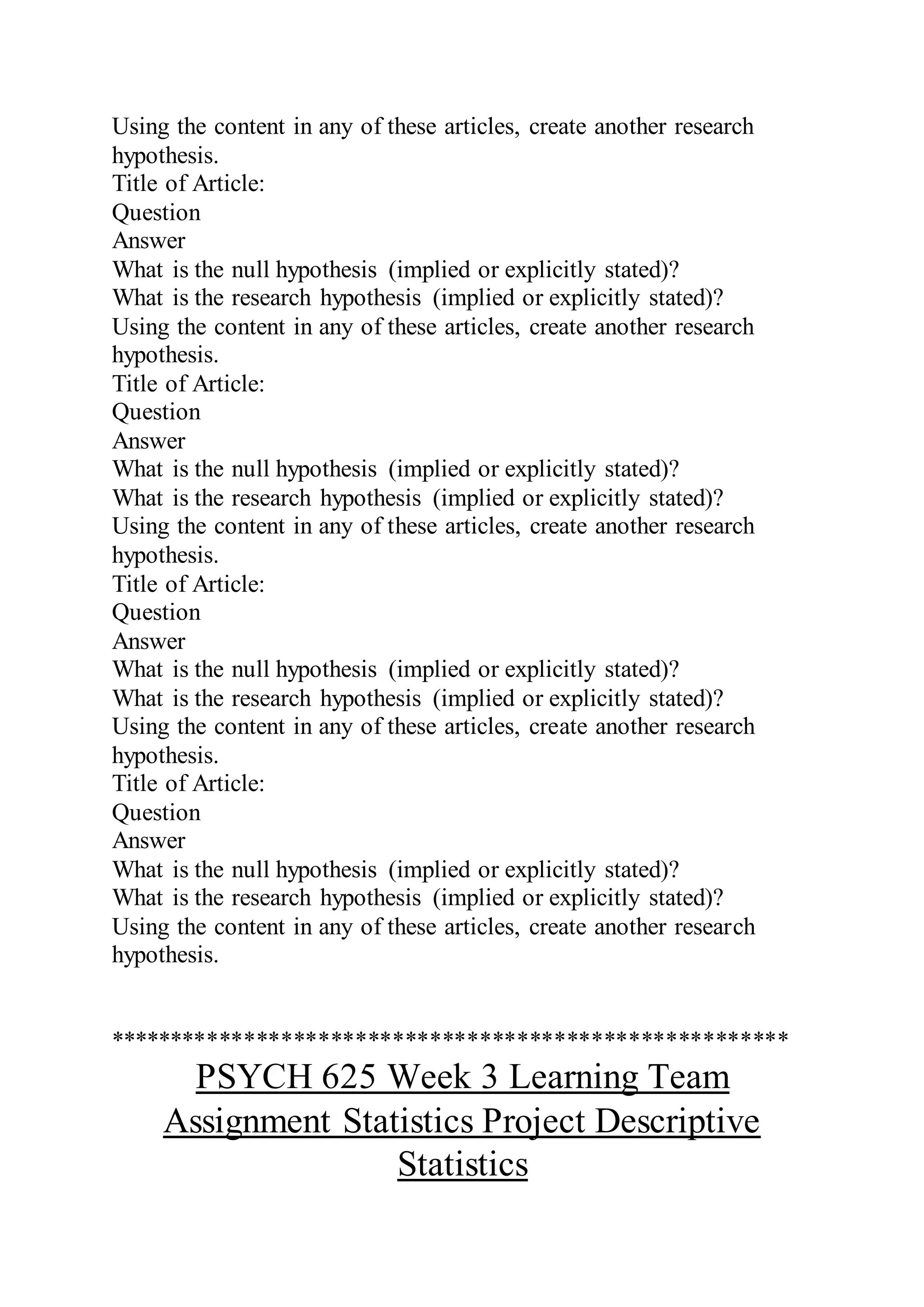Using the content in any of these articles, create another research
hypothesis.
Title of Article:
Question
Answer
What is the null hypothesis (implied or explicitly stated)?
What is the research hypothesis (implied or explicitly stated)?
Using the content in any of these articles, create another research
hypothesis.
Title of Article:
Question
Answer
What is the null hypothesis (implied or explicitly stated)?
What is the research hypothesis (implied or explicitly stated)?
Using the content in any of these articles, create another research
hypothesis.
Title of Article:
Question
Answer
What is the null hypothesis (implied or explicitly stated)?
What is the research hypothesis (implied or explicitly stated)?
Using the content in any of these articles, create another research
hypothesis.
Title of Article:
Question
Answer
What is the null hypothesis (implied or explicitly stated)?
What is the research hypothesis (implied or explicitly stated)?
Using the content in any of these articles, create another research
hypothesis.
*******************************************************
PSYCH 625 Week 3 Learning Team
Assignment Statistics Project Descriptive
Statistics
 