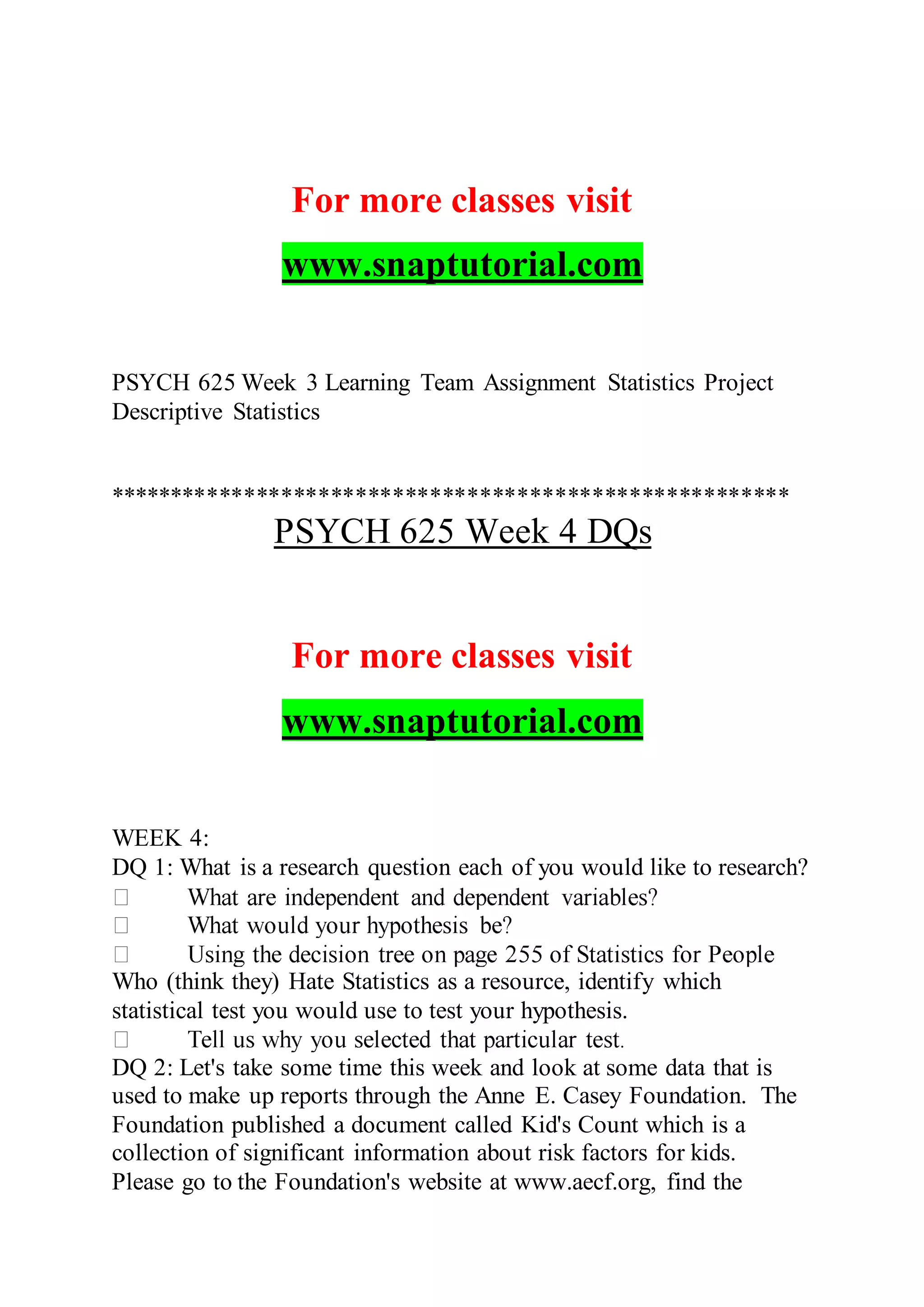 For more classes visit
www.snaptutorial.com
PSYCH 625 Week 3 Learning Team Assignment Statistics Project
Descriptive Statistics
*******************************************************
PSYCH 625 Week 4 DQs
For more classes visit
www.snaptutorial.com
WEEK 4:
DQ 1: What is a research question each of you would like to research?
Who (think they) Hate Statistics as a resource, identify which
statistical test you would use to test your hypothesis.
DQ 2: Let's take some time this week and look at some data that is
used to make up reports through the Anne E. Casey Foundation. The
Foundation published a document called Kid's Count which is a
collection of significant information about risk factors for kids.
Please go to the Foundation's website at www.aecf.org, find the
 