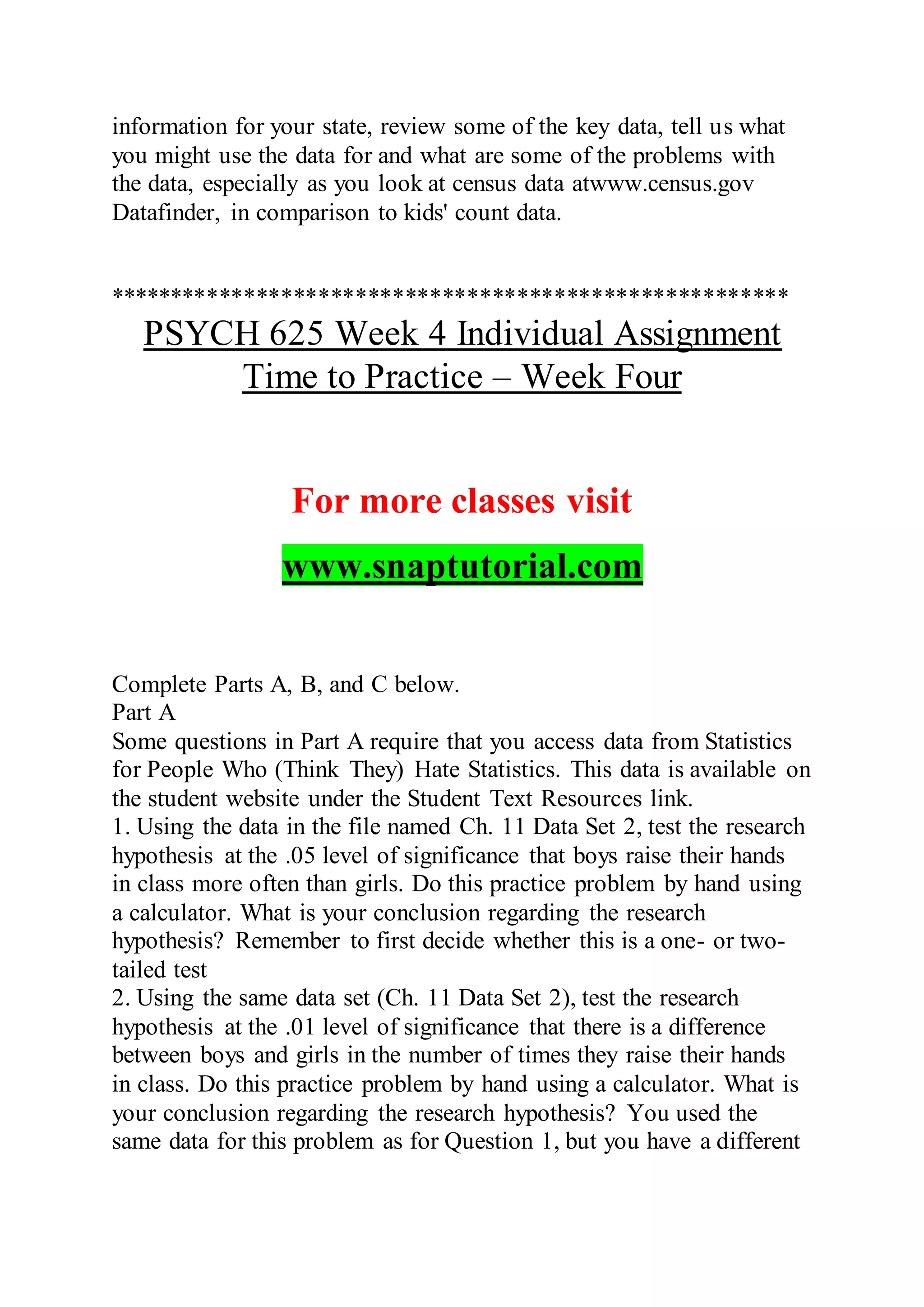 information for your state, review some of the key data, tell us what
you might use the data for and what are some of the problems with
the data, especially as you look at census data atwww.census.gov
Datafinder, in comparison to kids' count data.
*******************************************************
PSYCH 625 Week 4 Individual Assignment
Time to Practice – Week Four
For more classes visit
www.snaptutorial.com
Complete Parts A, B, and C below.
Part A
Some questions in Part A require that you access data from Statistics
for People Who (Think They) Hate Statistics. This data is available on
the student website under the Student Text Resources link.
1. Using the data in the file named Ch. 11 Data Set 2, test the research
hypothesis at the .05 level of significance that boys raise their hands
in class more often than girls. Do this practice problem by hand using
a calculator. What is your conclusion regarding the research
hypothesis? Remember to first decide whether this is a one- or two-
tailed test
2. Using the same data set (Ch. 11 Data Set 2), test the research
hypothesis at the .01 level of significance that there is a difference
between boys and girls in the number of times they raise their hands
in class. Do this practice problem by hand using a calculator. What is
your conclusion regarding the research hypothesis? You used the
same data for this problem as for Question 1, but you have a different
 