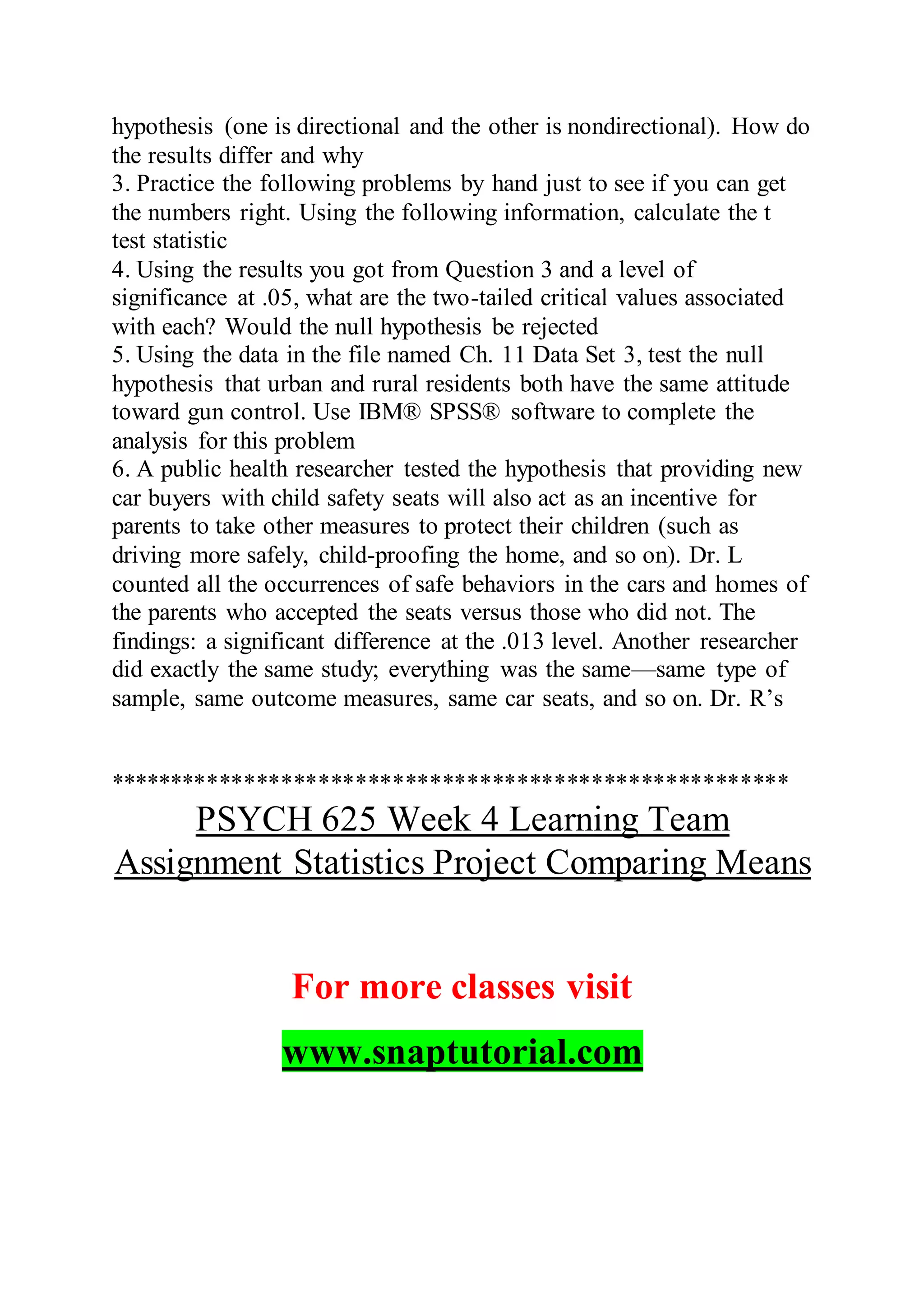 hypothesis (one is directional and the other is nondirectional). How do
the results differ and why
3. Practice the following problems by hand just to see if you can get
the numbers right. Using the following information, calculate the t
test statistic
4. Using the results you got from Question 3 and a level of
significance at .05, what are the two-tailed critical values associated
with each? Would the null hypothesis be rejected
5. Using the data in the file named Ch. 11 Data Set 3, test the null
hypothesis that urban and rural residents both have the same attitude
toward gun control. Use IBM® SPSS® software to complete the
analysis for this problem
6. A public health researcher tested the hypothesis that providing new
car buyers with child safety seats will also act as an incentive for
parents to take other measures to protect their children (such as
driving more safely, child-proofing the home, and so on). Dr. L
counted all the occurrences of safe behaviors in the cars and homes of
the parents who accepted the seats versus those who did not. The
findings: a significant difference at the .013 level. Another researcher
did exactly the same study; everything was the same—same type of
sample, same outcome measures, same car seats, and so on. Dr. R’s
*******************************************************
PSYCH 625 Week 4 Learning Team
Assignment Statistics Project Comparing Means
For more classes visit
www.snaptutorial.com
 