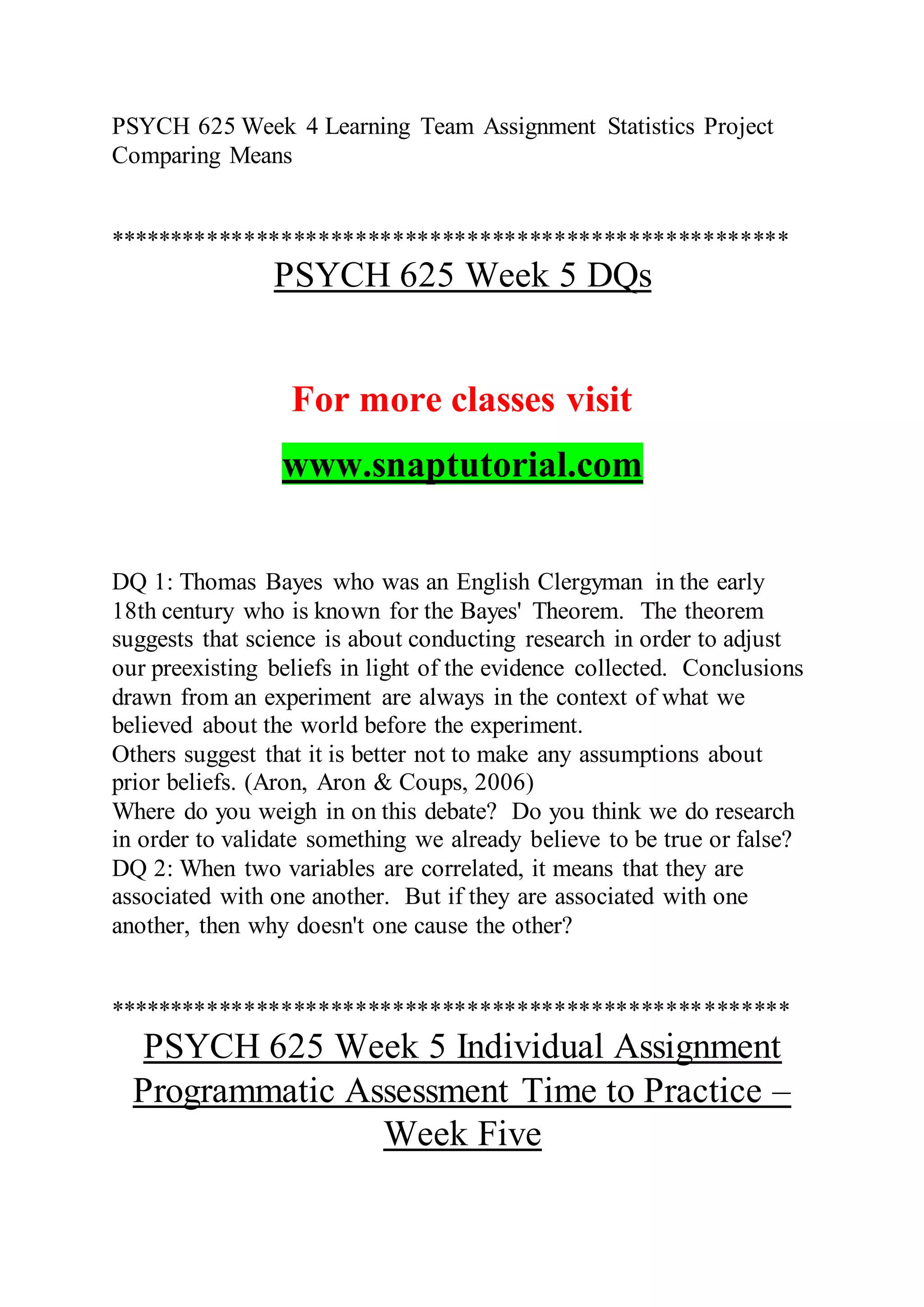 PSYCH 625 Week 4 Learning Team Assignment Statistics Project
Comparing Means
*******************************************************
PSYCH 625 Week 5 DQs
For more classes visit
www.snaptutorial.com
DQ 1: Thomas Bayes who was an English Clergyman in the early
18th century who is known for the Bayes' Theorem. The theorem
suggests that science is about conducting research in order to adjust
our preexisting beliefs in light of the evidence collected. Conclusions
drawn from an experiment are always in the context of what we
believed about the world before the experiment.
Others suggest that it is better not to make any assumptions about
prior beliefs. (Aron, Aron & Coups, 2006)
Where do you weigh in on this debate? Do you think we do research
in order to validate something we already believe to be true or false?
DQ 2: When two variables are correlated, it means that they are
associated with one another. But if they are associated with one
another, then why doesn't one cause the other?
*******************************************************
PSYCH 625 Week 5 Individual Assignment
Programmatic Assessment Time to Practice –
Week Five
 