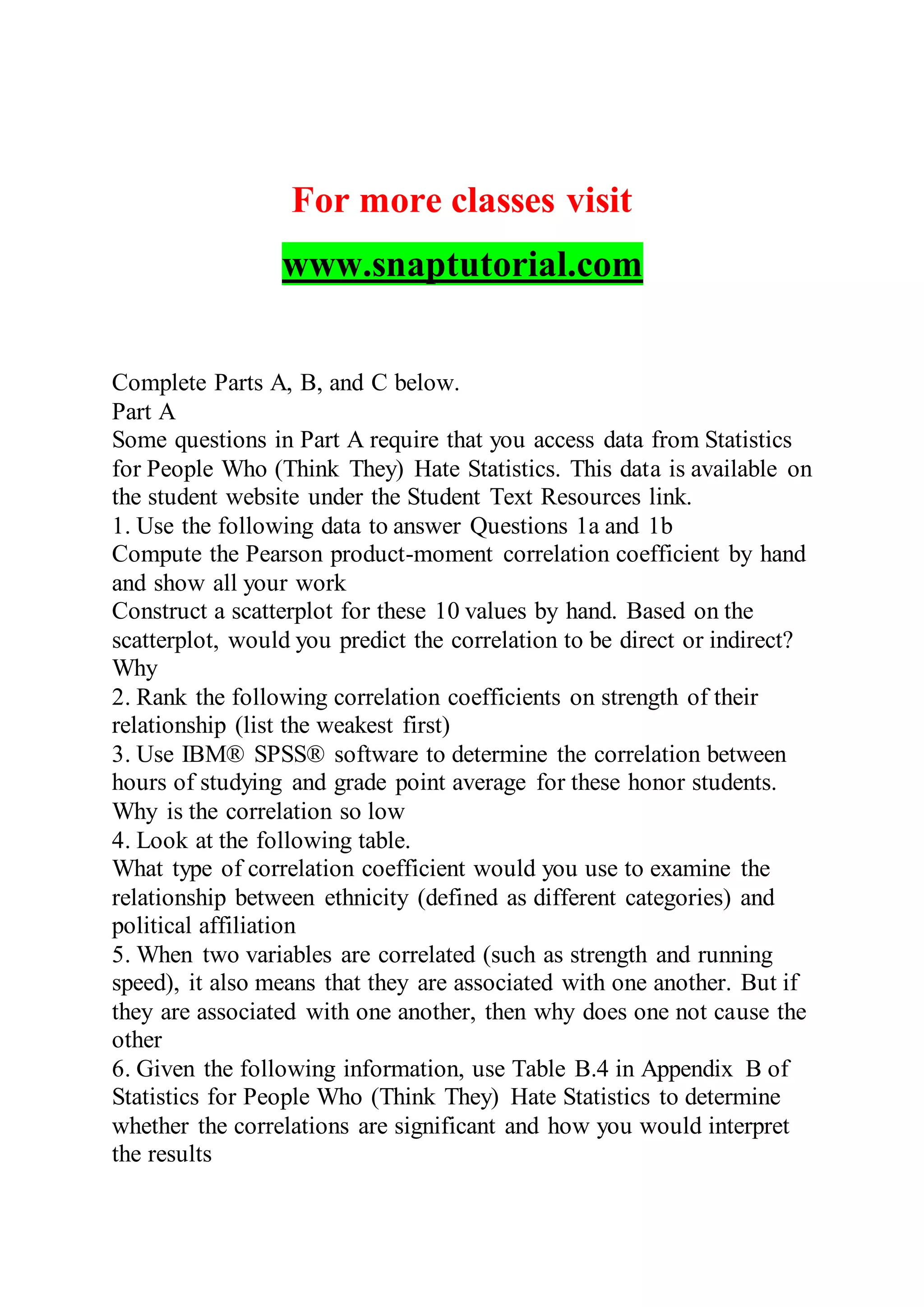 For more classes visit
www.snaptutorial.com
Complete Parts A, B, and C below.
Part A
Some questions in Part A require that you access data from Statistics
for People Who (Think They) Hate Statistics. This data is available on
the student website under the Student Text Resources link.
1. Use the following data to answer Questions 1a and 1b
Compute the Pearson product-moment correlation coefficient by hand
and show all your work
Construct a scatterplot for these 10 values by hand. Based on the
scatterplot, would you predict the correlation to be direct or indirect?
Why
2. Rank the following correlation coefficients on strength of their
relationship (list the weakest first)
3. Use IBM® SPSS® software to determine the correlation between
hours of studying and grade point average for these honor students.
Why is the correlation so low
4. Look at the following table.
What type of correlation coefficient would you use to examine the
relationship between ethnicity (defined as different categories) and
political affiliation
5. When two variables are correlated (such as strength and running
speed), it also means that they are associated with one another. But if
they are associated with one another, then why does one not cause the
other
6. Given the following information, use Table B.4 in Appendix B of
Statistics for People Who (Think They) Hate Statistics to determine
whether the correlations are significant and how you would interpret
the results
 
