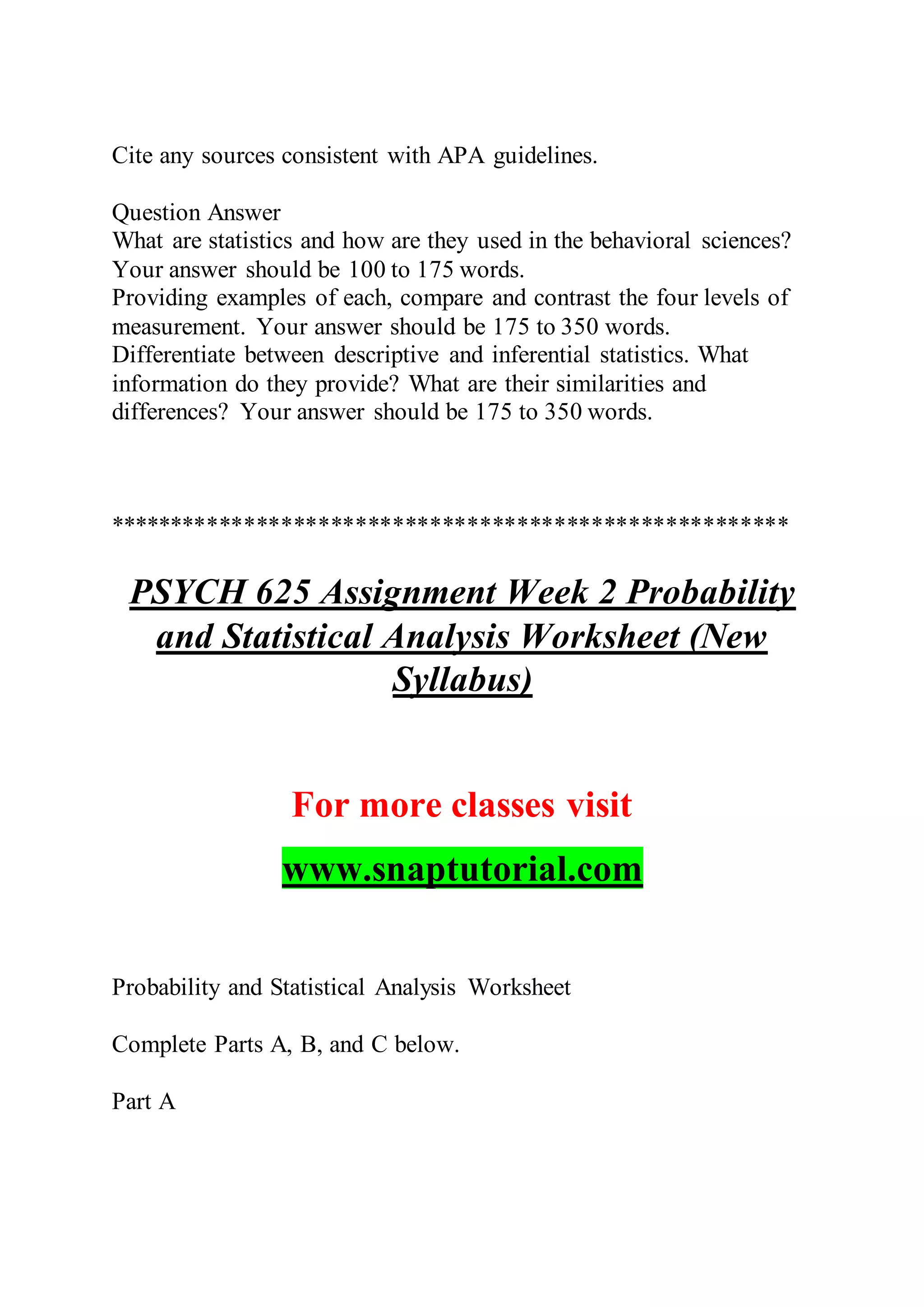 Cite any sources consistent with APA guidelines.
Question Answer
What are statistics and how are they used in the behavioral sciences?
Your answer should be 100 to 175 words.
Providing examples of each, compare and contrast the four levels of
measurement. Your answer should be 175 to 350 words.
Differentiate between descriptive and inferential statistics. What
information do they provide? What are their similarities and
differences? Your answer should be 175 to 350 words.
*******************************************************
PSYCH 625 Assignment Week 2 Probability
and Statistical Analysis Worksheet (New
Syllabus)
For more classes visit
www.snaptutorial.com
Probability and Statistical Analysis Worksheet
Complete Parts A, B, and C below.
Part A
 