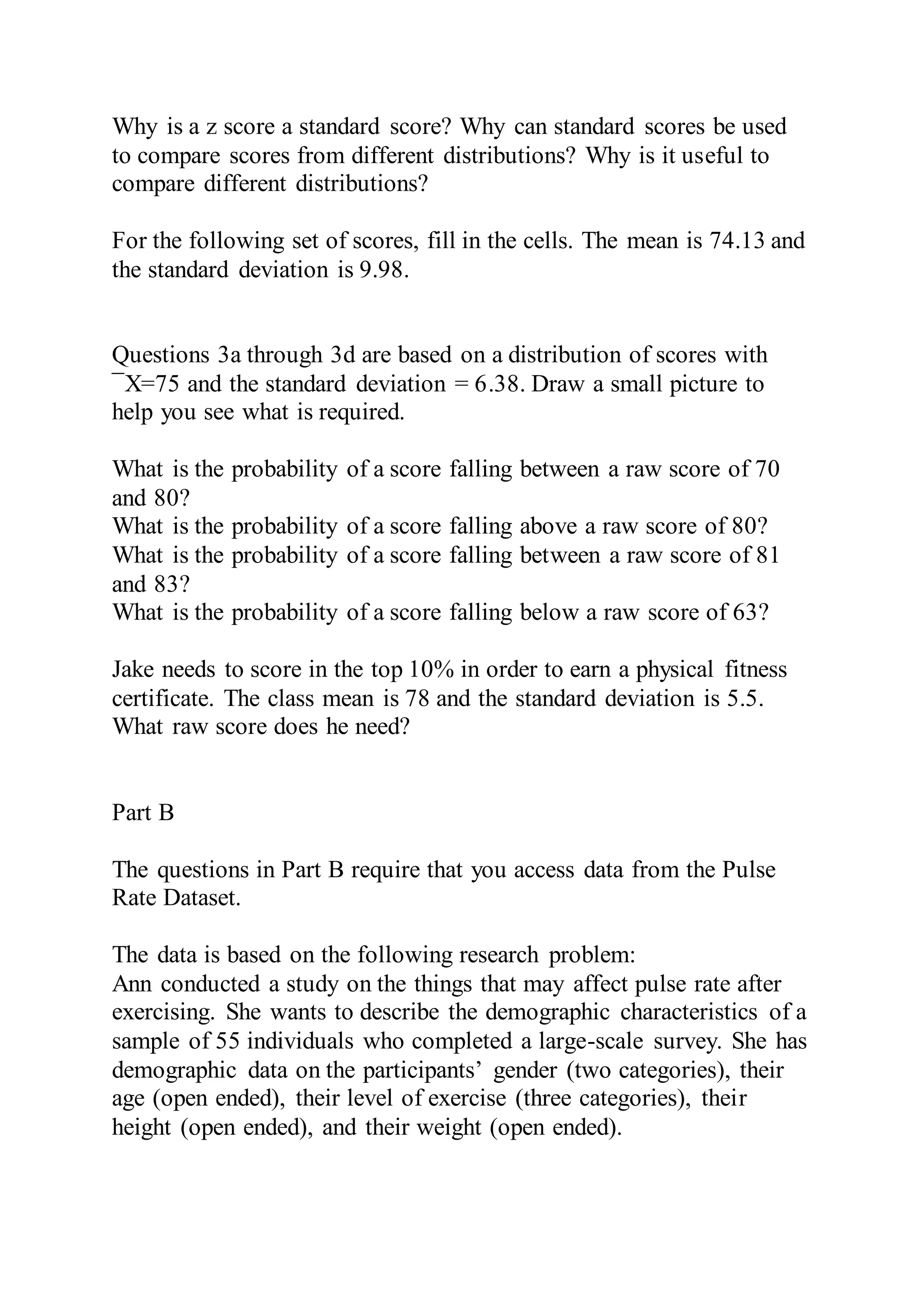 Why is a z score a standard score? Why can standard scores be used
to compare scores from different distributions? Why is it useful to
compare different distributions?
For the following set of scores, fill in the cells. The mean is 74.13 and
the standard deviation is 9.98.
Questions 3a through 3d are based on a distribution of scores with
¯X=75 and the standard deviation = 6.38. Draw a small picture to
help you see what is required.
What is the probability of a score falling between a raw score of 70
and 80?
What is the probability of a score falling above a raw score of 80?
What is the probability of a score falling between a raw score of 81
and 83?
What is the probability of a score falling below a raw score of 63?
Jake needs to score in the top 10% in order to earn a physical fitness
certificate. The class mean is 78 and the standard deviation is 5.5.
What raw score does he need?
Part B
The questions in Part B require that you access data from the Pulse
Rate Dataset.
The data is based on the following research problem:
Ann conducted a study on the things that may affect pulse rate after
exercising. She wants to describe the demographic characteristics of a
sample of 55 individuals who completed a large-scale survey. She has
demographic data on the participants’ gender (two categories), their
age (open ended), their level of exercise (three categories), their
height (open ended), and their weight (open ended).
 