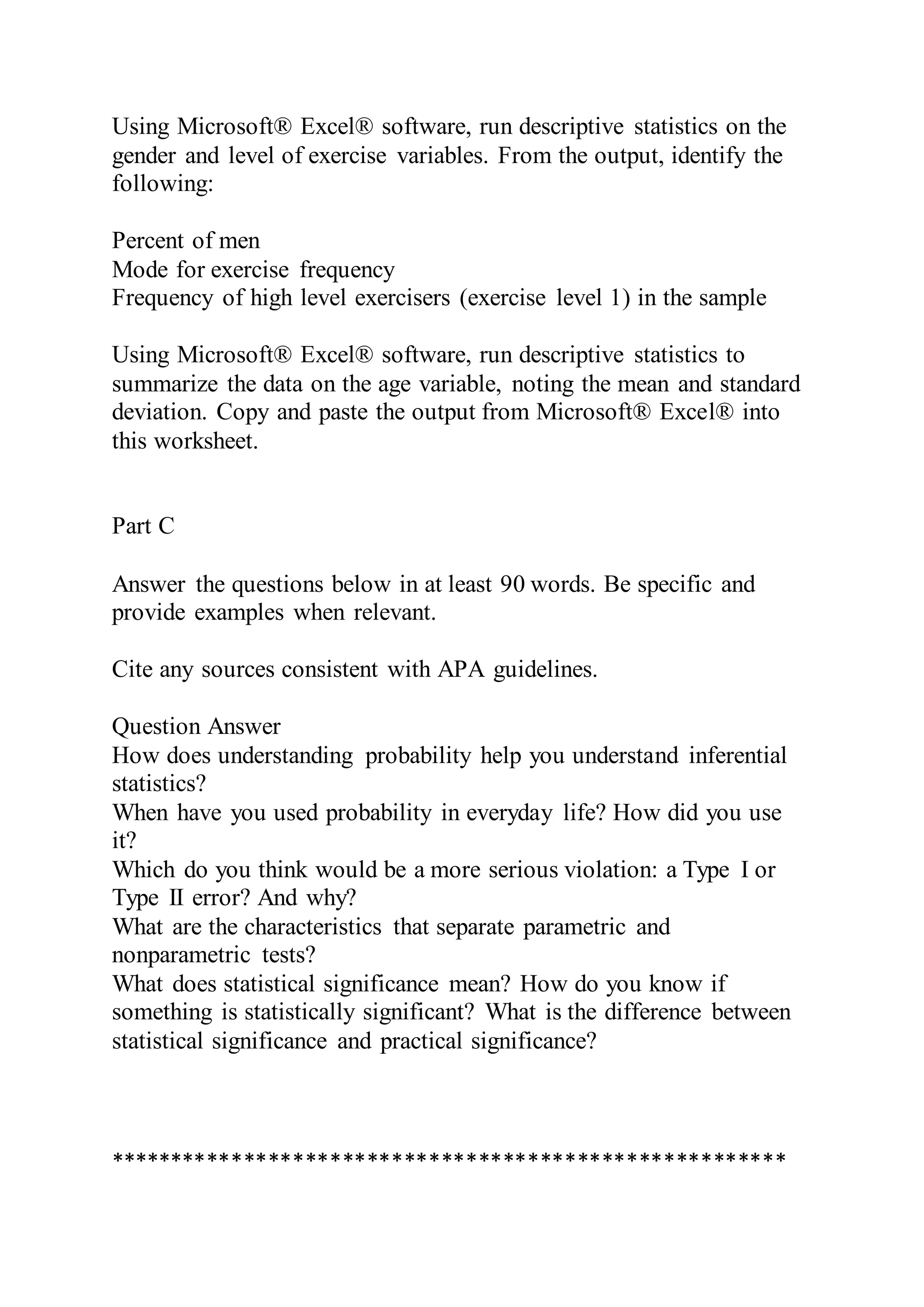Using Microsoft® Excel® software, run descriptive statistics on the
gender and level of exercise variables. From the output, identify the
following:
Percent of men
Mode for exercise frequency
Frequency of high level exercisers (exercise level 1) in the sample
Using Microsoft® Excel® software, run descriptive statistics to
summarize the data on the age variable, noting the mean and standard
deviation. Copy and paste the output from Microsoft® Excel® into
this worksheet.
Part C
Answer the questions below in at least 90 words. Be specific and
provide examples when relevant.
Cite any sources consistent with APA guidelines.
Question Answer
How does understanding probability help you understand inferential
statistics?
When have you used probability in everyday life? How did you use
it?
Which do you think would be a more serious violation: a Type I or
Type II error? And why?
What are the characteristics that separate parametric and
nonparametric tests?
What does statistical significance mean? How do you know if
something is statistically significant? What is the difference between
statistical significance and practical significance?
*******************************************************
 