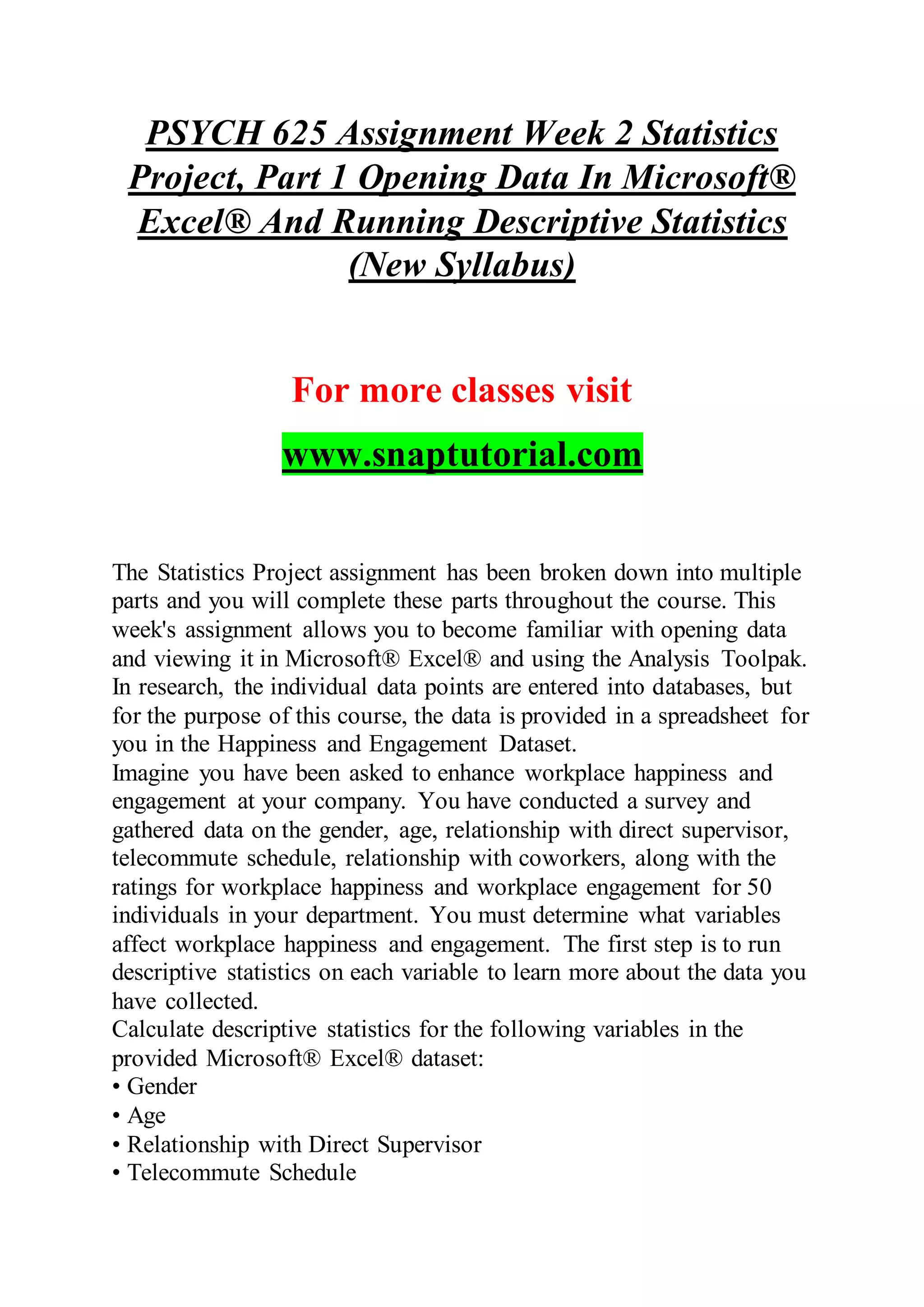 PSYCH 625 Assignment Week 2 Statistics
Project, Part 1 Opening Data In Microsoft®
Excel® And Running Descriptive Statistics
(New Syllabus)
For more classes visit
www.snaptutorial.com
The Statistics Project assignment has been broken down into multiple
parts and you will complete these parts throughout the course. This
week's assignment allows you to become familiar with opening data
and viewing it in Microsoft® Excel® and using the Analysis Toolpak.
In research, the individual data points are entered into databases, but
for the purpose of this course, the data is provided in a spreadsheet for
you in the Happiness and Engagement Dataset.
Imagine you have been asked to enhance workplace happiness and
engagement at your company. You have conducted a survey and
gathered data on the gender, age, relationship with direct supervisor,
telecommute schedule, relationship with coworkers, along with the
ratings for workplace happiness and workplace engagement for 50
individuals in your department. You must determine what variables
affect workplace happiness and engagement. The first step is to run
descriptive statistics on each variable to learn more about the data you
have collected.
Calculate descriptive statistics for the following variables in the
provided Microsoft® Excel® dataset:
• Gender
• Age
• Relationship with Direct Supervisor
• Telecommute Schedule
 
