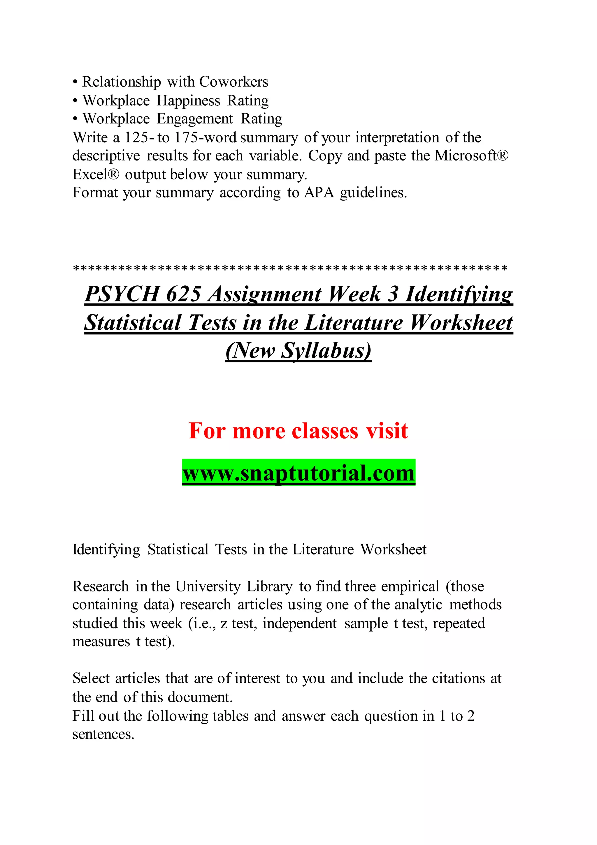 • Relationship with Coworkers
• Workplace Happiness Rating
• Workplace Engagement Rating
Write a 125- to 175-word summary of your interpretation of the
descriptive results for each variable. Copy and paste the Microsoft®
Excel® output below your summary.
Format your summary according to APA guidelines.
*******************************************************
PSYCH 625 Assignment Week 3 Identifying
Statistical Tests in the Literature Worksheet
(New Syllabus)
For more classes visit
www.snaptutorial.com
Identifying Statistical Tests in the Literature Worksheet
Research in the University Library to find three empirical (those
containing data) research articles using one of the analytic methods
studied this week (i.e., z test, independent sample t test, repeated
measures t test).
Select articles that are of interest to you and include the citations at
the end of this document.
Fill out the following tables and answer each question in 1 to 2
sentences.
 