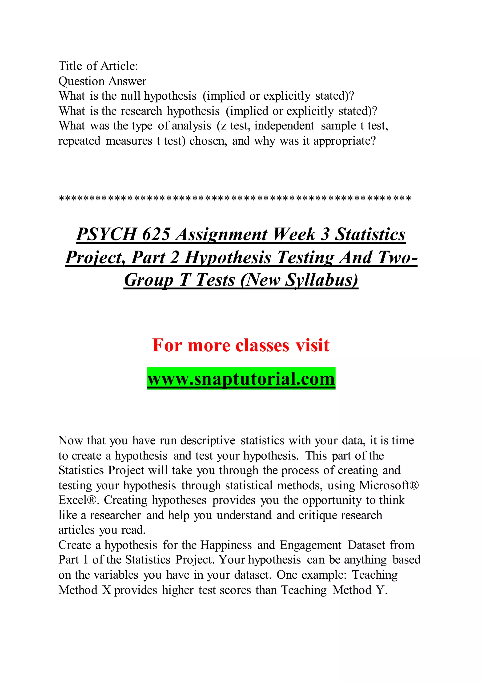 Title of Article:
Question Answer
What is the null hypothesis (implied or explicitly stated)?
What is the research hypothesis (implied or explicitly stated)?
What was the type of analysis (z test, independent sample t test,
repeated measures t test) chosen, and why was it appropriate?
*******************************************************
PSYCH 625 Assignment Week 3 Statistics
Project, Part 2 Hypothesis Testing And Two-
Group T Tests (New Syllabus)
For more classes visit
www.snaptutorial.com
Now that you have run descriptive statistics with your data, it is time
to create a hypothesis and test your hypothesis. This part of the
Statistics Project will take you through the process of creating and
testing your hypothesis through statistical methods, using Microsoft®
Excel®. Creating hypotheses provides you the opportunity to think
like a researcher and help you understand and critique research
articles you read.
Create a hypothesis for the Happiness and Engagement Dataset from
Part 1 of the Statistics Project. Your hypothesis can be anything based
on the variables you have in your dataset. One example: Teaching
Method X provides higher test scores than Teaching Method Y.
 