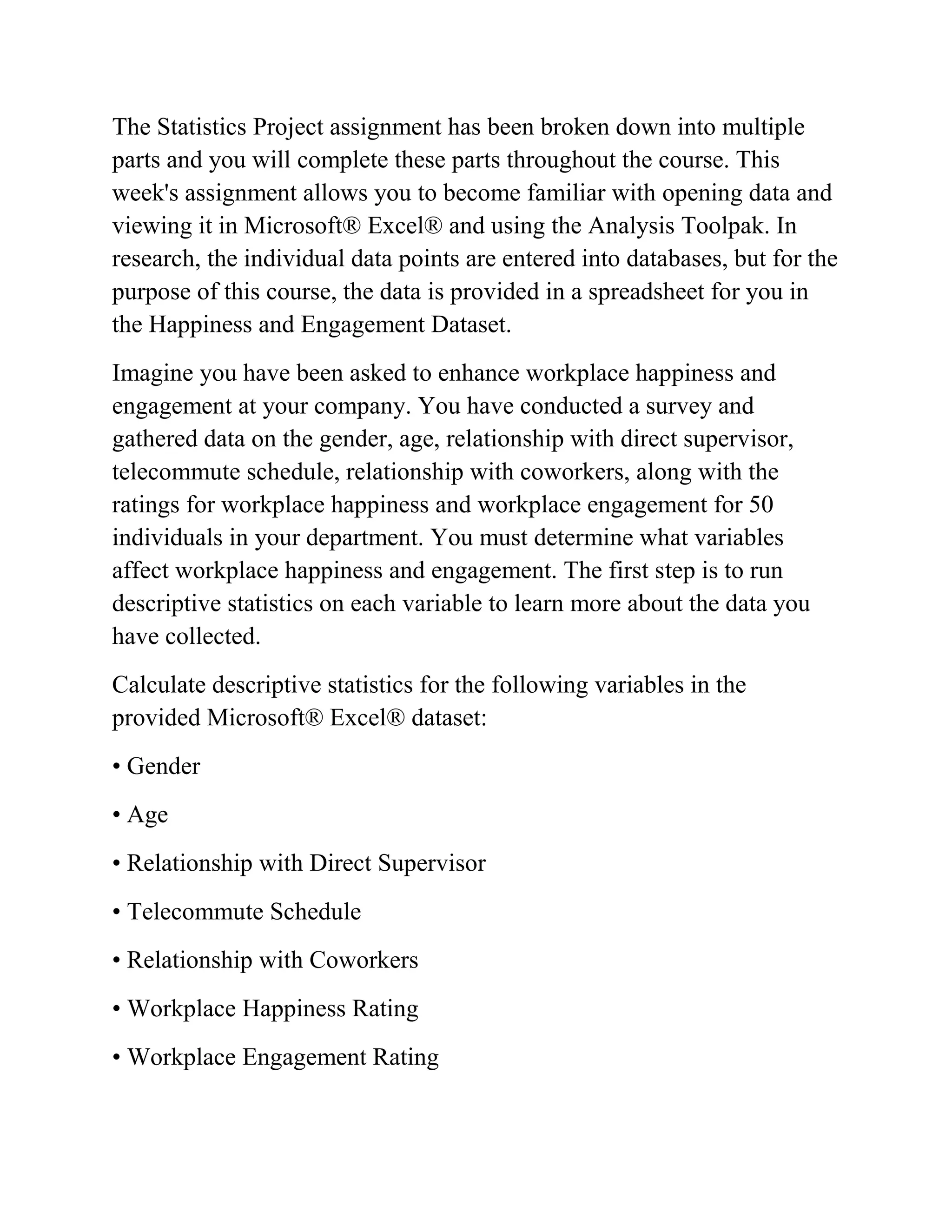 The Statistics Project assignment has been broken down into multiple
parts and you will complete these parts throughout the course. This
week's assignment allows you to become familiar with opening data and
viewing it in Microsoft® Excel® and using the Analysis Toolpak. In
research, the individual data points are entered into databases, but for the
purpose of this course, the data is provided in a spreadsheet for you in
the Happiness and Engagement Dataset.
Imagine you have been asked to enhance workplace happiness and
engagement at your company. You have conducted a survey and
gathered data on the gender, age, relationship with direct supervisor,
telecommute schedule, relationship with coworkers, along with the
ratings for workplace happiness and workplace engagement for 50
individuals in your department. You must determine what variables
affect workplace happiness and engagement. The first step is to run
descriptive statistics on each variable to learn more about the data you
have collected.
Calculate descriptive statistics for the following variables in the
provided Microsoft® Excel® dataset:
• Gender
• Age
• Relationship with Direct Supervisor
• Telecommute Schedule
• Relationship with Coworkers
• Workplace Happiness Rating
• Workplace Engagement Rating
 