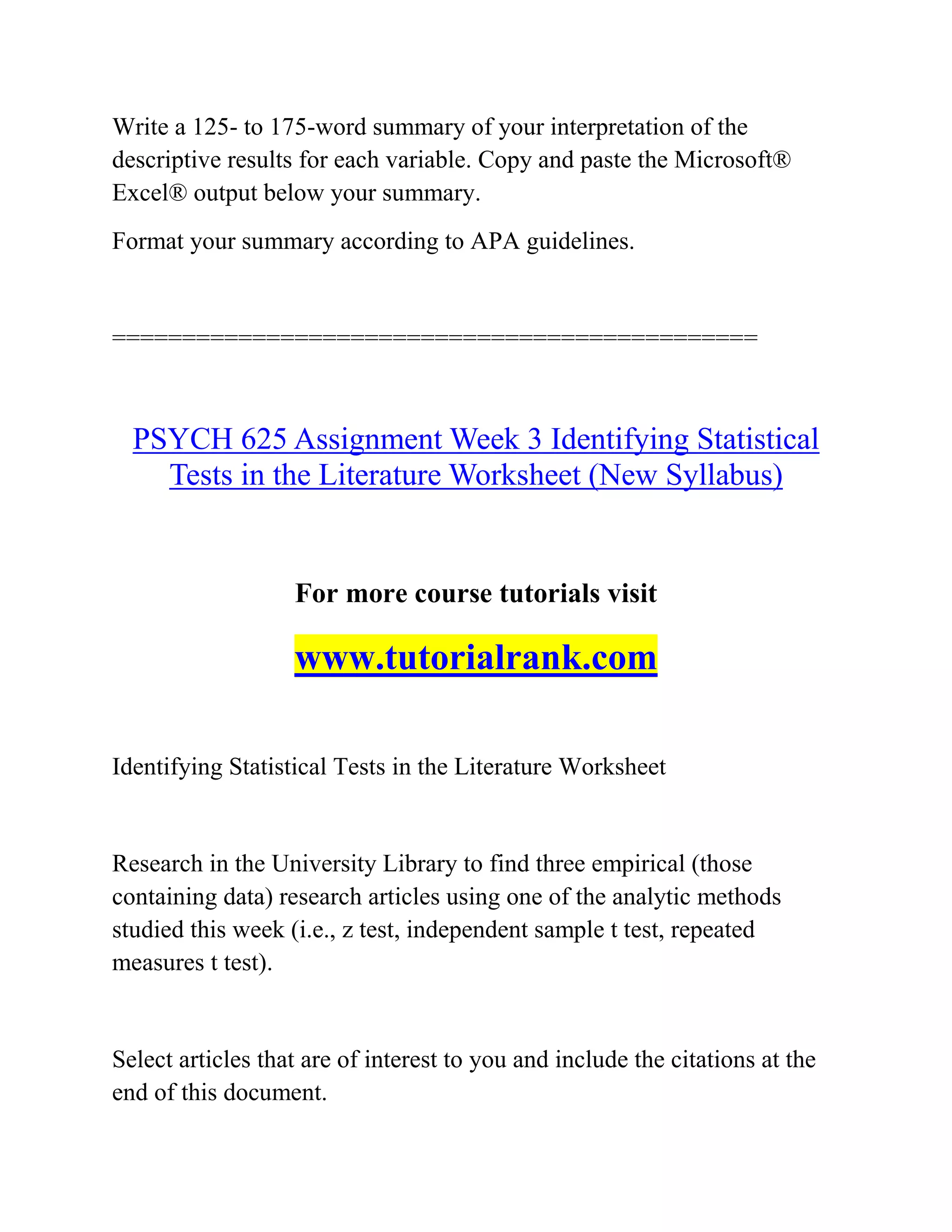 Write a 125- to 175-word summary of your interpretation of the
descriptive results for each variable. Copy and paste the Microsoft®
Excel® output below your summary.
Format your summary according to APA guidelines.
==============================================
PSYCH 625 Assignment Week 3 Identifying Statistical
Tests in the Literature Worksheet (New Syllabus)
For more course tutorials visit
www.tutorialrank.com
Identifying Statistical Tests in the Literature Worksheet
Research in the University Library to find three empirical (those
containing data) research articles using one of the analytic methods
studied this week (i.e., z test, independent sample t test, repeated
measures t test).
Select articles that are of interest to you and include the citations at the
end of this document.
 