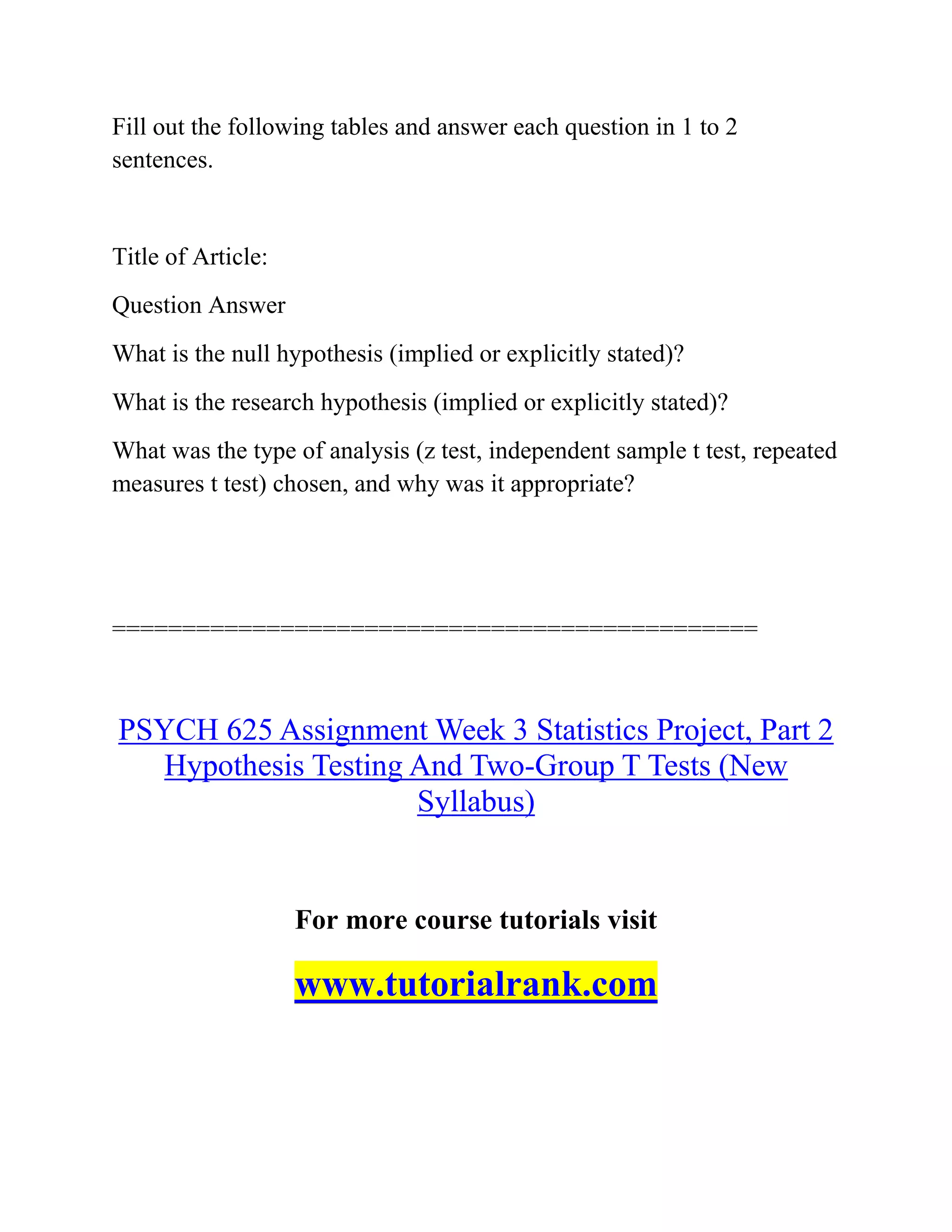Fill out the following tables and answer each question in 1 to 2
sentences.
Title of Article:
Question Answer
What is the null hypothesis (implied or explicitly stated)?
What is the research hypothesis (implied or explicitly stated)?
What was the type of analysis (z test, independent sample t test, repeated
measures t test) chosen, and why was it appropriate?
==============================================
PSYCH 625 Assignment Week 3 Statistics Project, Part 2
Hypothesis Testing And Two-Group T Tests (New
Syllabus)
For more course tutorials visit
www.tutorialrank.com
 