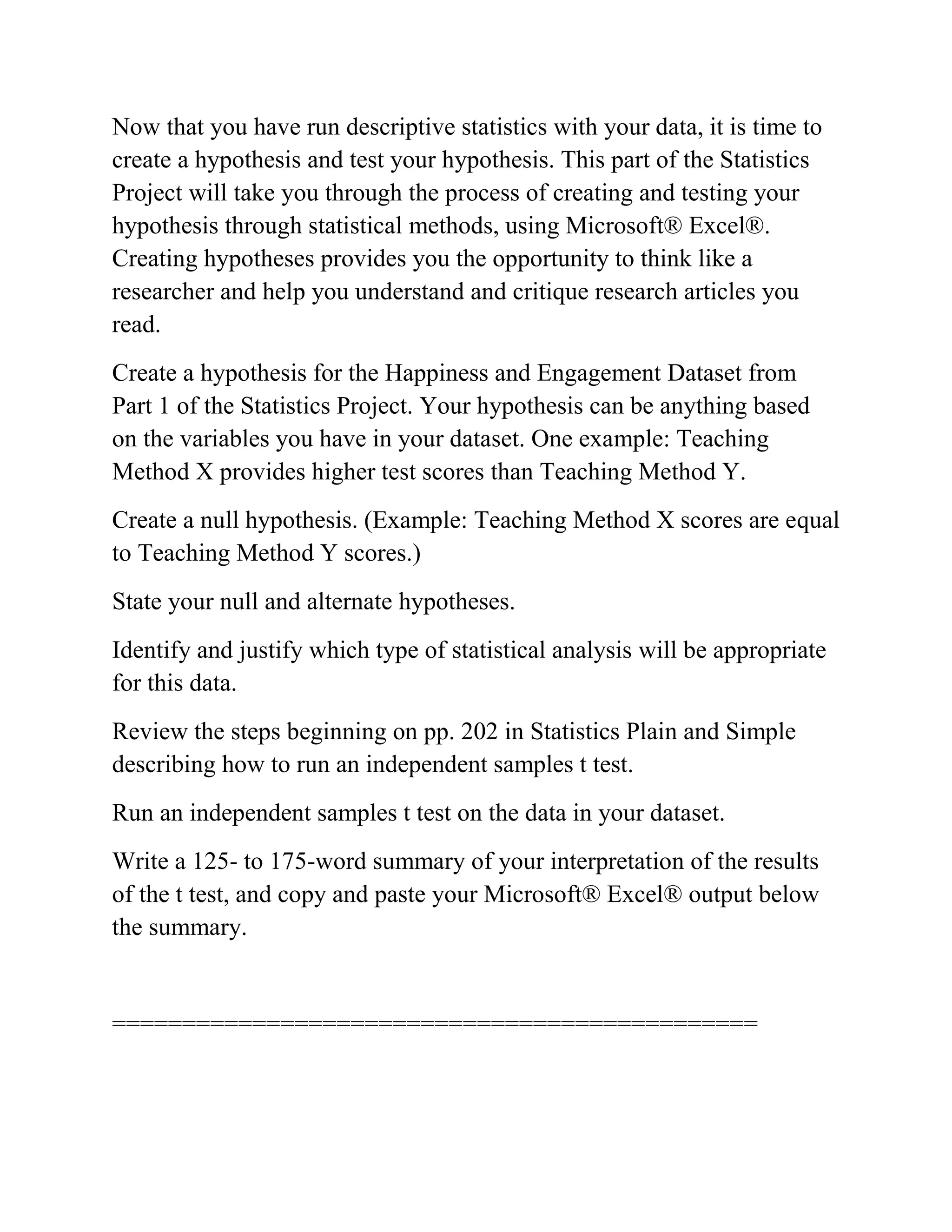 Now that you have run descriptive statistics with your data, it is time to
create a hypothesis and test your hypothesis. This part of the Statistics
Project will take you through the process of creating and testing your
hypothesis through statistical methods, using Microsoft® Excel®.
Creating hypotheses provides you the opportunity to think like a
researcher and help you understand and critique research articles you
read.
Create a hypothesis for the Happiness and Engagement Dataset from
Part 1 of the Statistics Project. Your hypothesis can be anything based
on the variables you have in your dataset. One example: Teaching
Method X provides higher test scores than Teaching Method Y.
Create a null hypothesis. (Example: Teaching Method X scores are equal
to Teaching Method Y scores.)
State your null and alternate hypotheses.
Identify and justify which type of statistical analysis will be appropriate
for this data.
Review the steps beginning on pp. 202 in Statistics Plain and Simple
describing how to run an independent samples t test.
Run an independent samples t test on the data in your dataset.
Write a 125- to 175-word summary of your interpretation of the results
of the t test, and copy and paste your Microsoft® Excel® output below
the summary.
==============================================
 