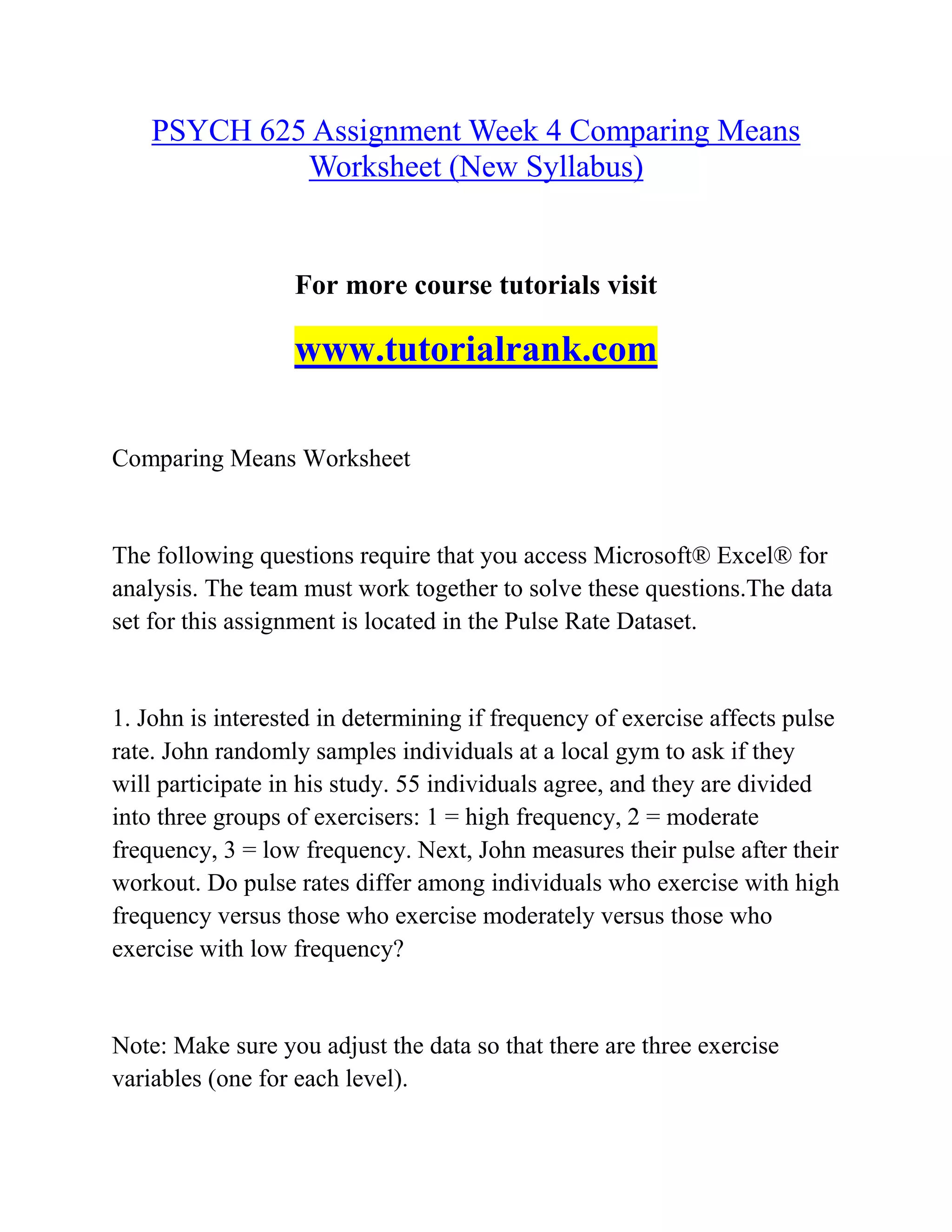PSYCH 625 Assignment Week 4 Comparing Means
Worksheet (New Syllabus)
For more course tutorials visit
www.tutorialrank.com
Comparing Means Worksheet
The following questions require that you access Microsoft® Excel® for
analysis. The team must work together to solve these questions.The data
set for this assignment is located in the Pulse Rate Dataset.
1. John is interested in determining if frequency of exercise affects pulse
rate. John randomly samples individuals at a local gym to ask if they
will participate in his study. 55 individuals agree, and they are divided
into three groups of exercisers: 1 = high frequency, 2 = moderate
frequency, 3 = low frequency. Next, John measures their pulse after their
workout. Do pulse rates differ among individuals who exercise with high
frequency versus those who exercise moderately versus those who
exercise with low frequency?
Note: Make sure you adjust the data so that there are three exercise
variables (one for each level).
 
