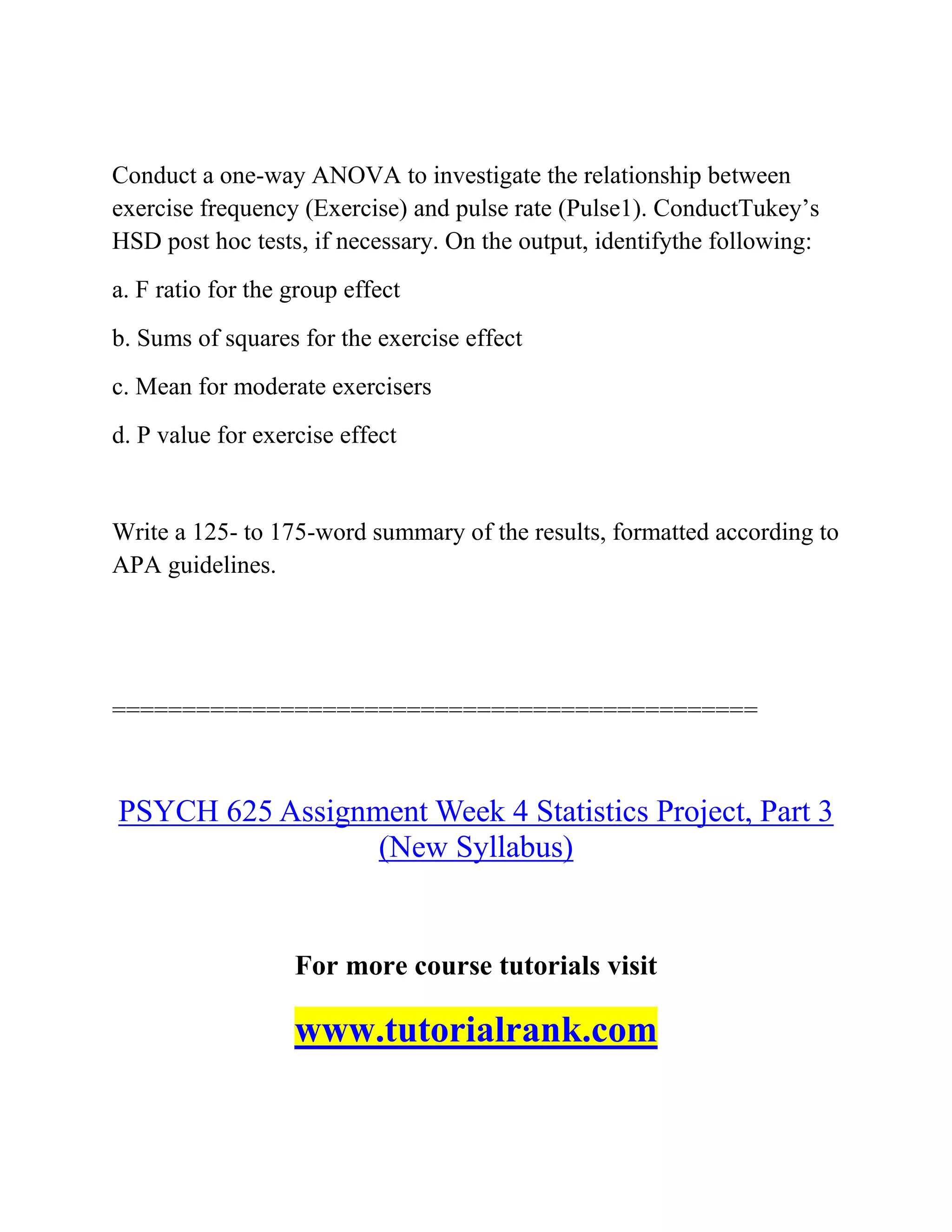 Conduct a one-way ANOVA to investigate the relationship between
exercise frequency (Exercise) and pulse rate (Pulse1). ConductTukey’s
HSD post hoc tests, if necessary. On the output, identifythe following:
a. F ratio for the group effect
b. Sums of squares for the exercise effect
c. Mean for moderate exercisers
d. P value for exercise effect
Write a 125- to 175-word summary of the results, formatted according to
APA guidelines.
==============================================
PSYCH 625 Assignment Week 4 Statistics Project, Part 3
(New Syllabus)
For more course tutorials visit
www.tutorialrank.com
 