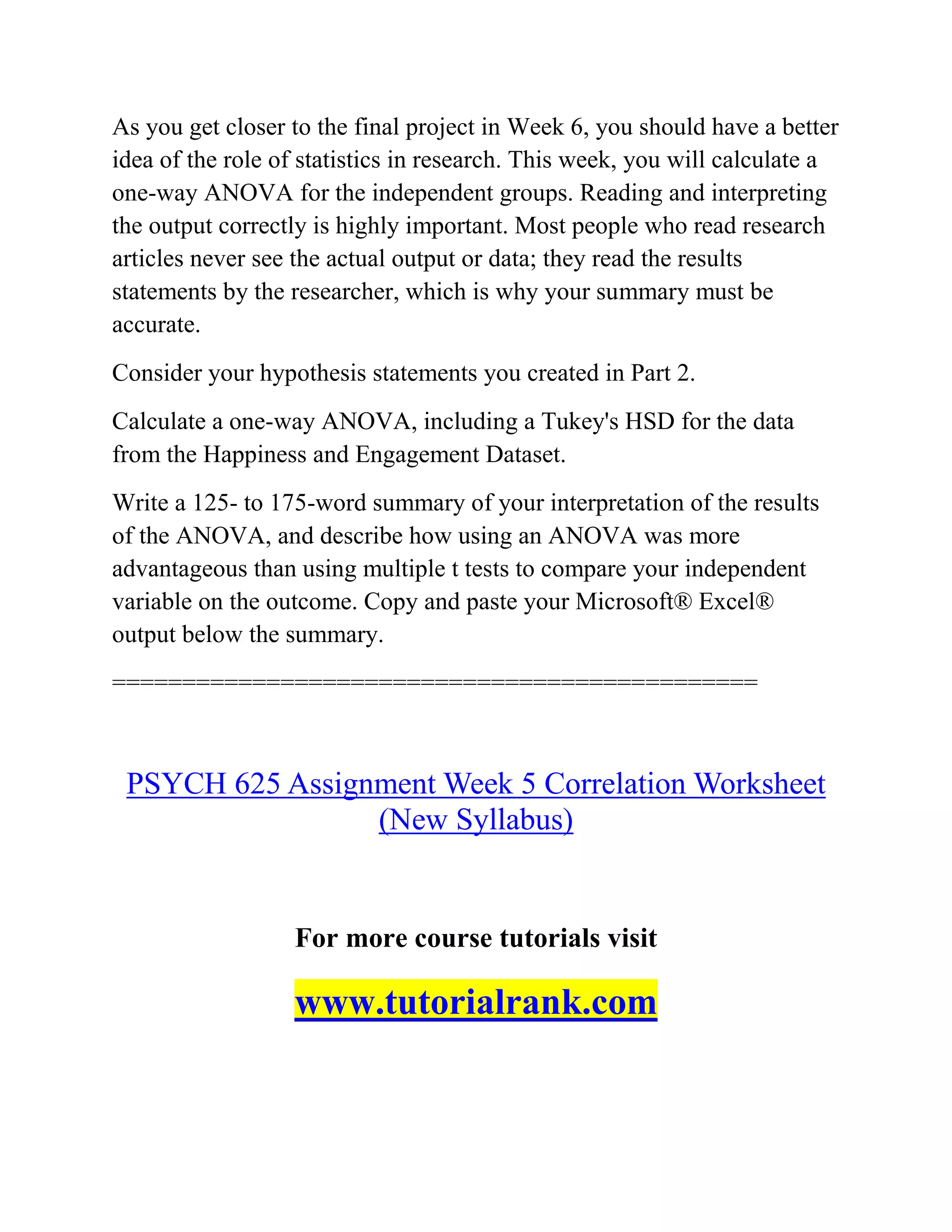 As you get closer to the final project in Week 6, you should have a better
idea of the role of statistics in research. This week, you will calculate a
one-way ANOVA for the independent groups. Reading and interpreting
the output correctly is highly important. Most people who read research
articles never see the actual output or data; they read the results
statements by the researcher, which is why your summary must be
accurate.
Consider your hypothesis statements you created in Part 2.
Calculate a one-way ANOVA, including a Tukey's HSD for the data
from the Happiness and Engagement Dataset.
Write a 125- to 175-word summary of your interpretation of the results
of the ANOVA, and describe how using an ANOVA was more
advantageous than using multiple t tests to compare your independent
variable on the outcome. Copy and paste your Microsoft® Excel®
output below the summary.
==============================================
PSYCH 625 Assignment Week 5 Correlation Worksheet
(New Syllabus)
For more course tutorials visit
www.tutorialrank.com
 