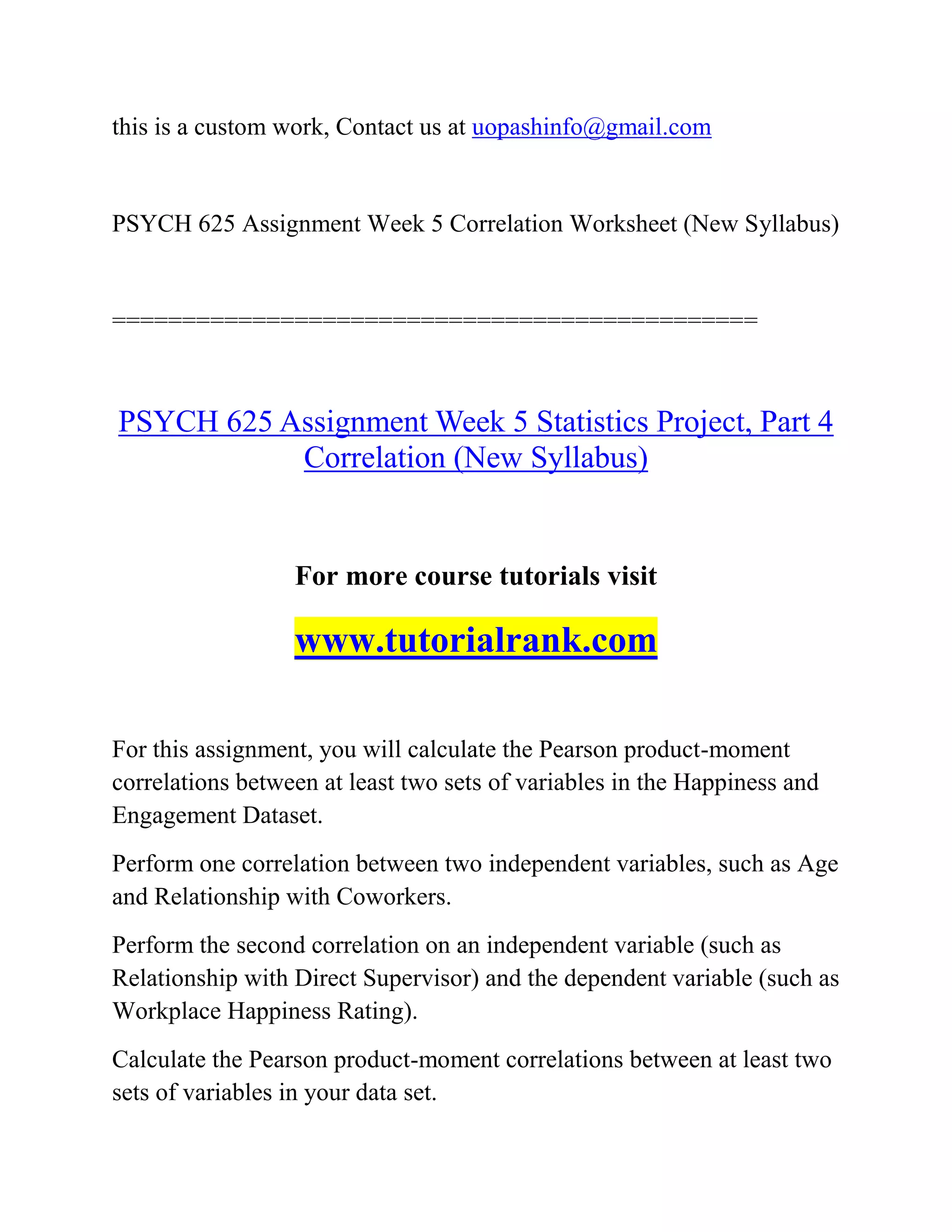 this is a custom work, Contact us at uopashinfo@gmail.com
PSYCH 625 Assignment Week 5 Correlation Worksheet (New Syllabus)
==============================================
PSYCH 625 Assignment Week 5 Statistics Project, Part 4
Correlation (New Syllabus)
For more course tutorials visit
www.tutorialrank.com
For this assignment, you will calculate the Pearson product-moment
correlations between at least two sets of variables in the Happiness and
Engagement Dataset.
Perform one correlation between two independent variables, such as Age
and Relationship with Coworkers.
Perform the second correlation on an independent variable (such as
Relationship with Direct Supervisor) and the dependent variable (such as
Workplace Happiness Rating).
Calculate the Pearson product-moment correlations between at least two
sets of variables in your data set.
 