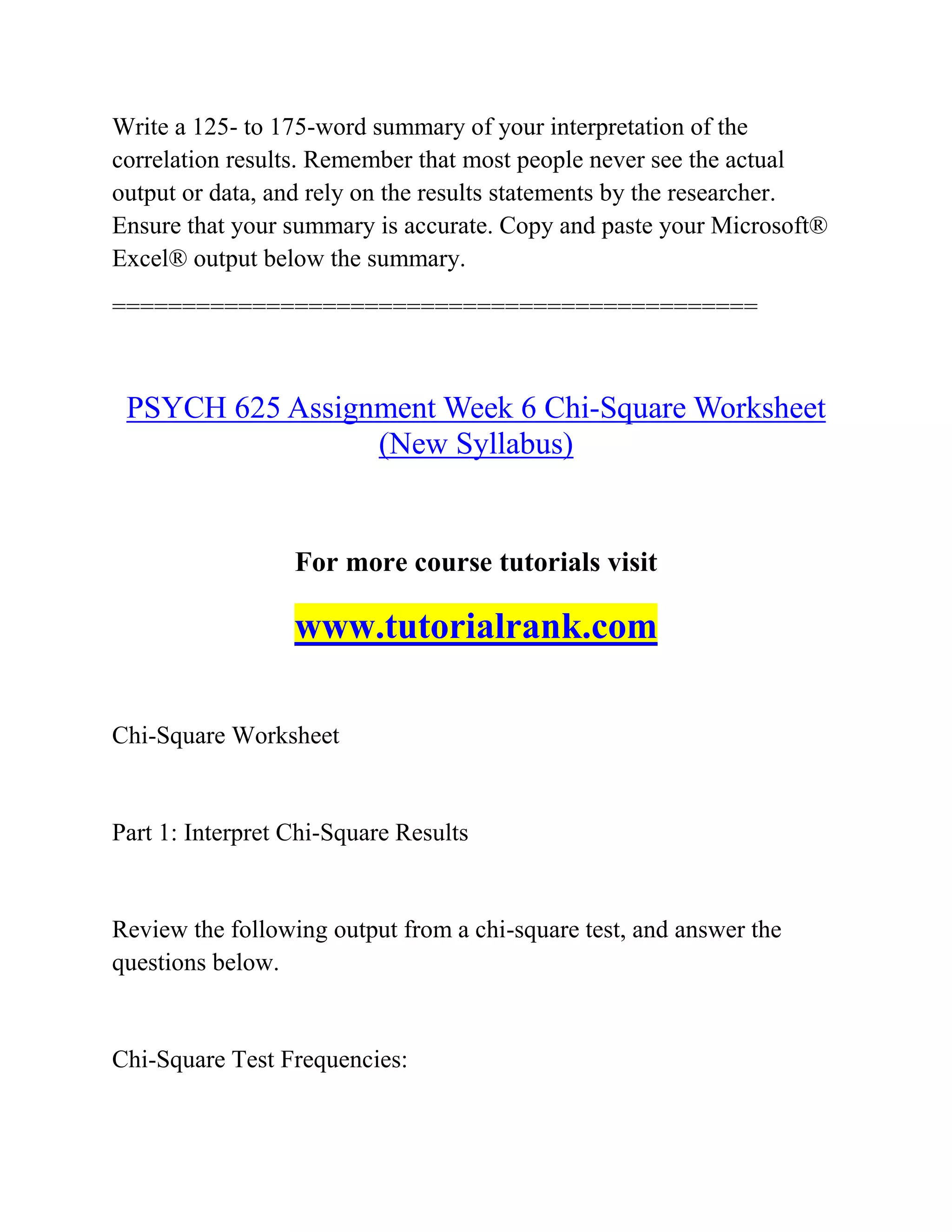 Write a 125- to 175-word summary of your interpretation of the
correlation results. Remember that most people never see the actual
output or data, and rely on the results statements by the researcher.
Ensure that your summary is accurate. Copy and paste your Microsoft®
Excel® output below the summary.
==============================================
PSYCH 625 Assignment Week 6 Chi-Square Worksheet
(New Syllabus)
For more course tutorials visit
www.tutorialrank.com
Chi-Square Worksheet
Part 1: Interpret Chi-Square Results
Review the following output from a chi-square test, and answer the
questions below.
Chi-Square Test Frequencies:
 