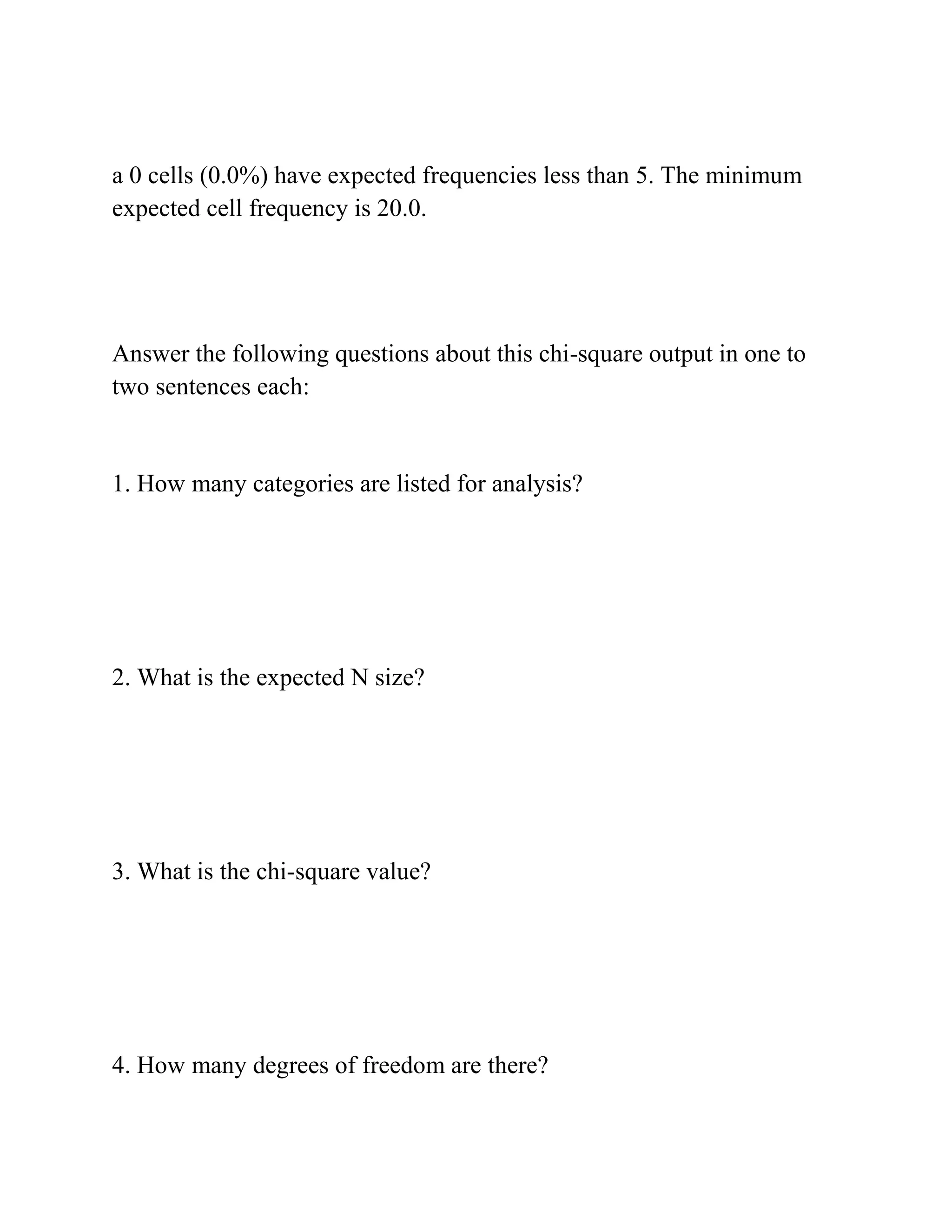 a 0 cells (0.0%) have expected frequencies less than 5. The minimum
expected cell frequency is 20.0.
Answer the following questions about this chi-square output in one to
two sentences each:
1. How many categories are listed for analysis?
2. What is the expected N size?
3. What is the chi-square value?
4. How many degrees of freedom are there?
 