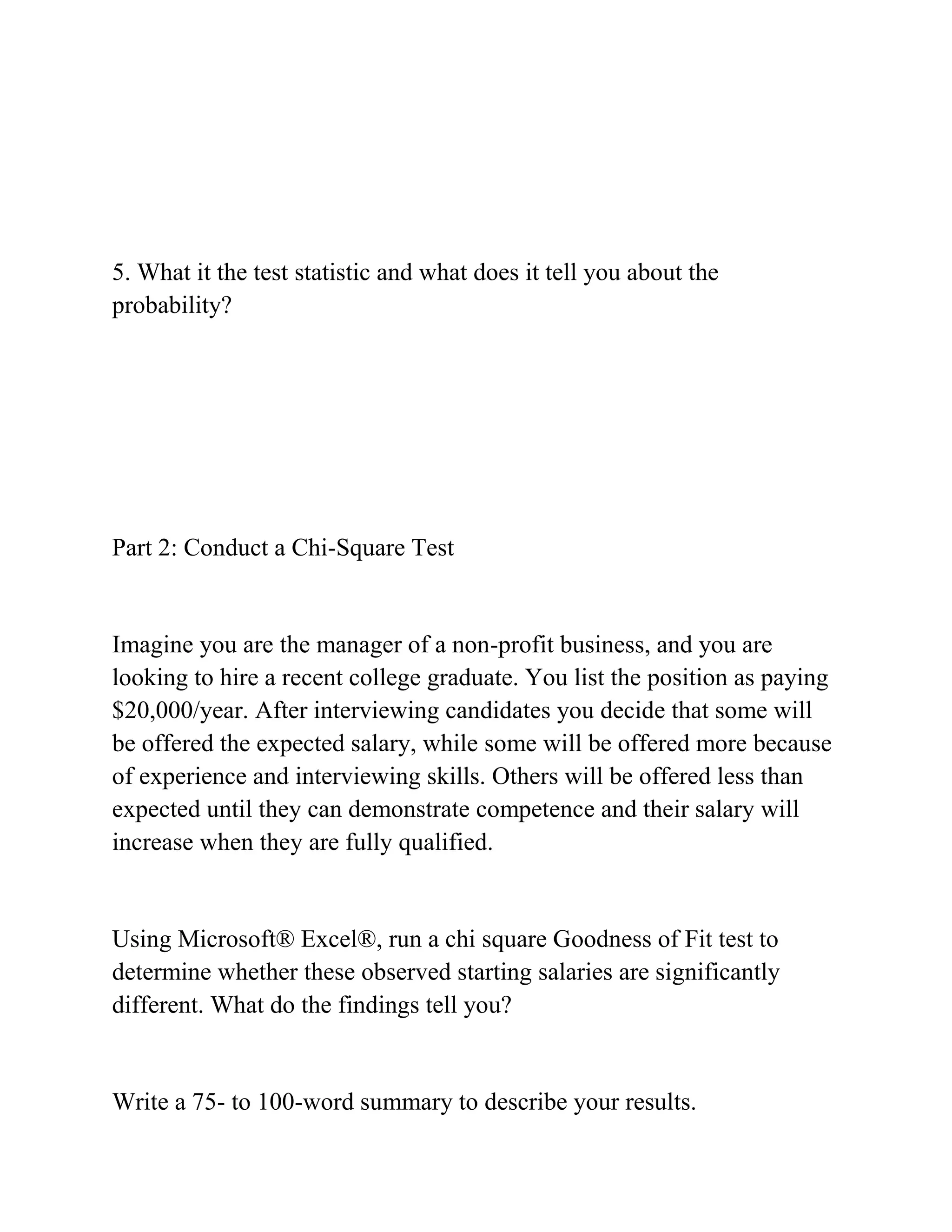 5. What it the test statistic and what does it tell you about the
probability?
Part 2: Conduct a Chi-Square Test
Imagine you are the manager of a non-profit business, and you are
looking to hire a recent college graduate. You list the position as paying
$20,000/year. After interviewing candidates you decide that some will
be offered the expected salary, while some will be offered more because
of experience and interviewing skills. Others will be offered less than
expected until they can demonstrate competence and their salary will
increase when they are fully qualified.
Using Microsoft® Excel®, run a chi square Goodness of Fit test to
determine whether these observed starting salaries are significantly
different. What do the findings tell you?
Write a 75- to 100-word summary to describe your results.
 