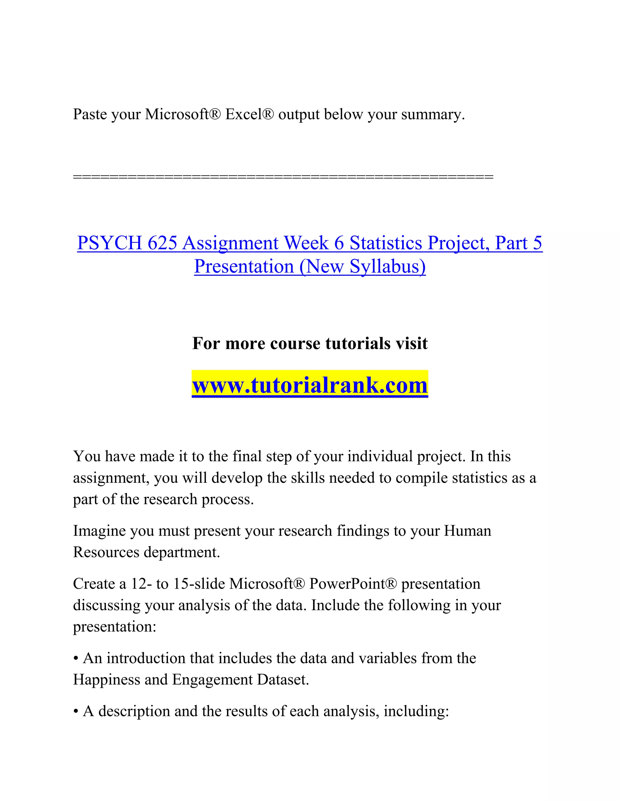 Paste your Microsoft® Excel® output below your summary.
==============================================
PSYCH 625 Assignment Week 6 Statistics Project, Part 5
Presentation (New Syllabus)
For more course tutorials visit
www.tutorialrank.com
You have made it to the final step of your individual project. In this
assignment, you will develop the skills needed to compile statistics as a
part of the research process.
Imagine you must present your research findings to your Human
Resources department.
Create a 12- to 15-slide Microsoft® PowerPoint® presentation
discussing your analysis of the data. Include the following in your
presentation:
• An introduction that includes the data and variables from the
Happiness and Engagement Dataset.
• A description and the results of each analysis, including:
 
