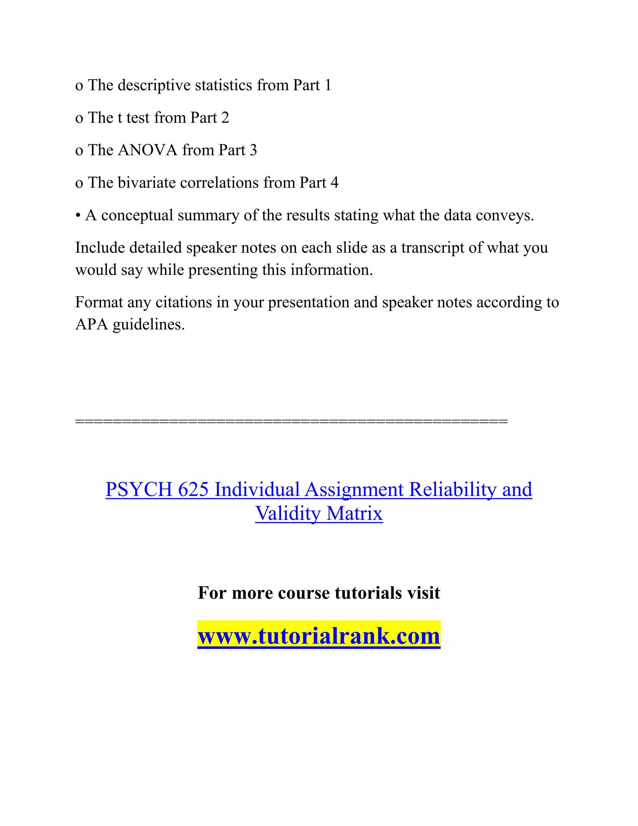 o The descriptive statistics from Part 1
o The t test from Part 2
o The ANOVA from Part 3
o The bivariate correlations from Part 4
• A conceptual summary of the results stating what the data conveys.
Include detailed speaker notes on each slide as a transcript of what you
would say while presenting this information.
Format any citations in your presentation and speaker notes according to
APA guidelines.
==============================================
PSYCH 625 Individual Assignment Reliability and
Validity Matrix
For more course tutorials visit
www.tutorialrank.com
 