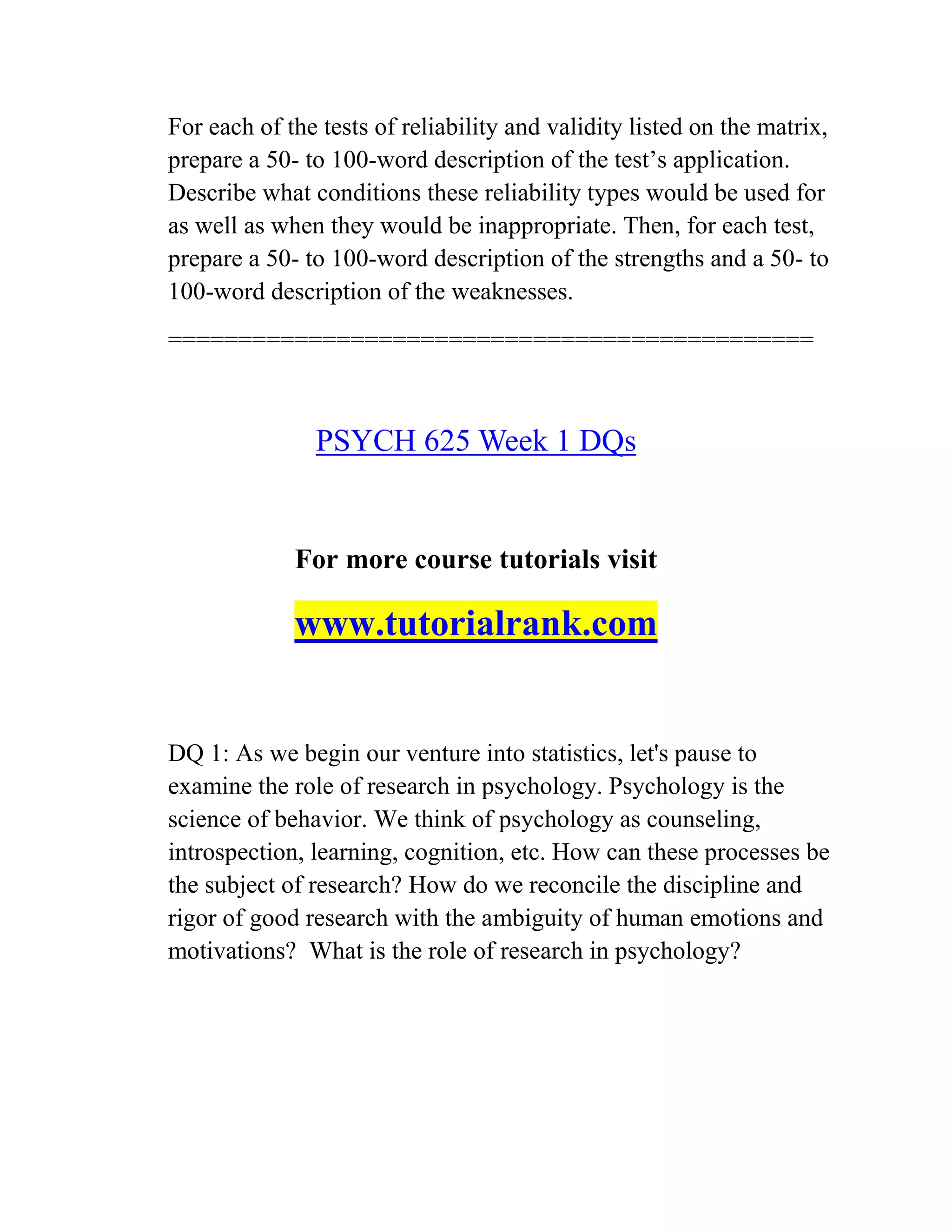 For each of the tests of reliability and validity listed on the matrix,
prepare a 50- to 100-word description of the test’s application.
Describe what conditions these reliability types would be used for
as well as when they would be inappropriate. Then, for each test,
prepare a 50- to 100-word description of the strengths and a 50- to
100-word description of the weaknesses.
==============================================
PSYCH 625 Week 1 DQs
For more course tutorials visit
www.tutorialrank.com
DQ 1: As we begin our venture into statistics, let's pause to
examine the role of research in psychology. Psychology is the
science of behavior. We think of psychology as counseling,
introspection, learning, cognition, etc. How can these processes be
the subject of research? How do we reconcile the discipline and
rigor of good research with the ambiguity of human emotions and
motivations? What is the role of research in psychology?
 