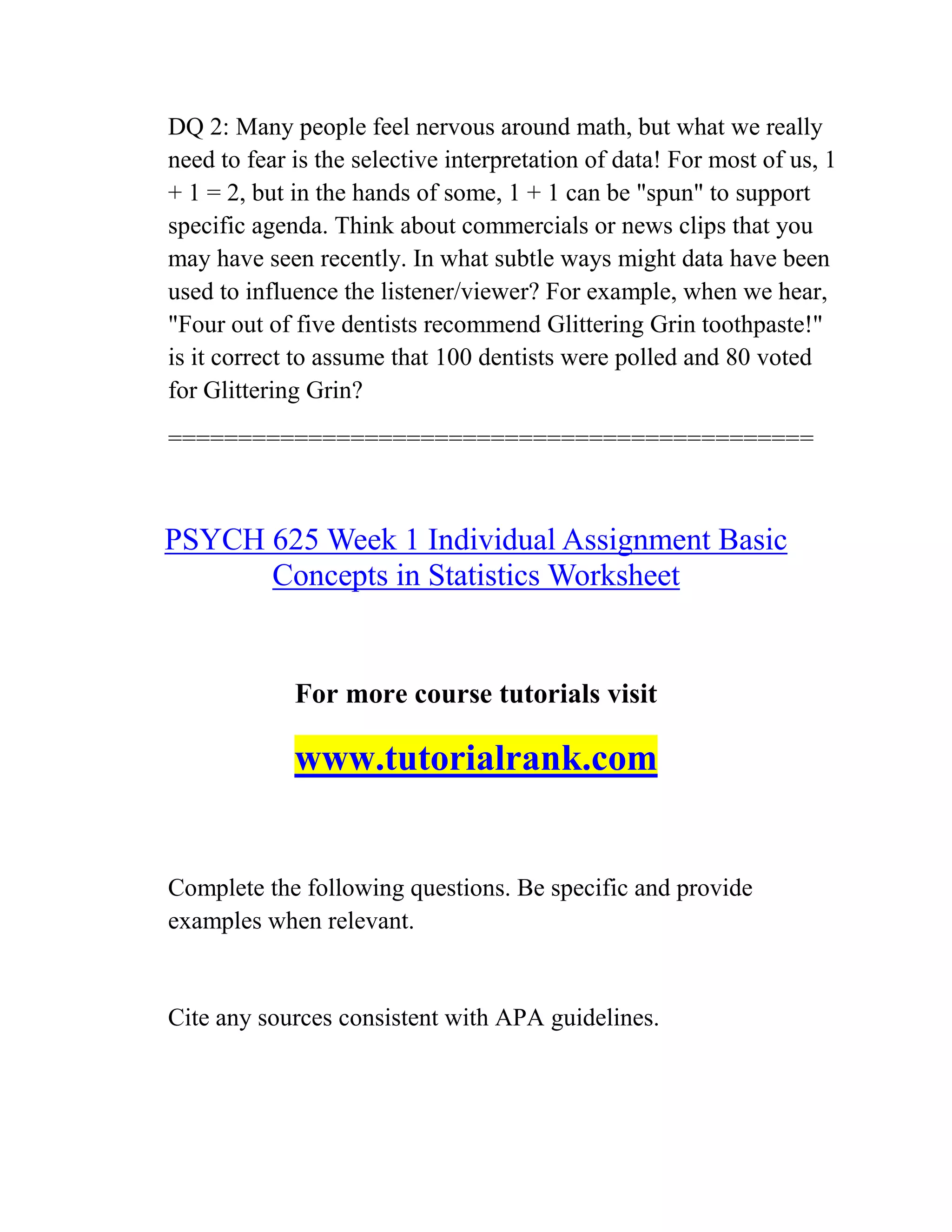 DQ 2: Many people feel nervous around math, but what we really
need to fear is the selective interpretation of data! For most of us, 1
+ 1 = 2, but in the hands of some, 1 + 1 can be "spun" to support
specific agenda. Think about commercials or news clips that you
may have seen recently. In what subtle ways might data have been
used to influence the listener/viewer? For example, when we hear,
"Four out of five dentists recommend Glittering Grin toothpaste!"
is it correct to assume that 100 dentists were polled and 80 voted
for Glittering Grin?
==============================================
PSYCH 625 Week 1 Individual Assignment Basic
Concepts in Statistics Worksheet
For more course tutorials visit
www.tutorialrank.com
Complete the following questions. Be specific and provide
examples when relevant.
Cite any sources consistent with APA guidelines.
 