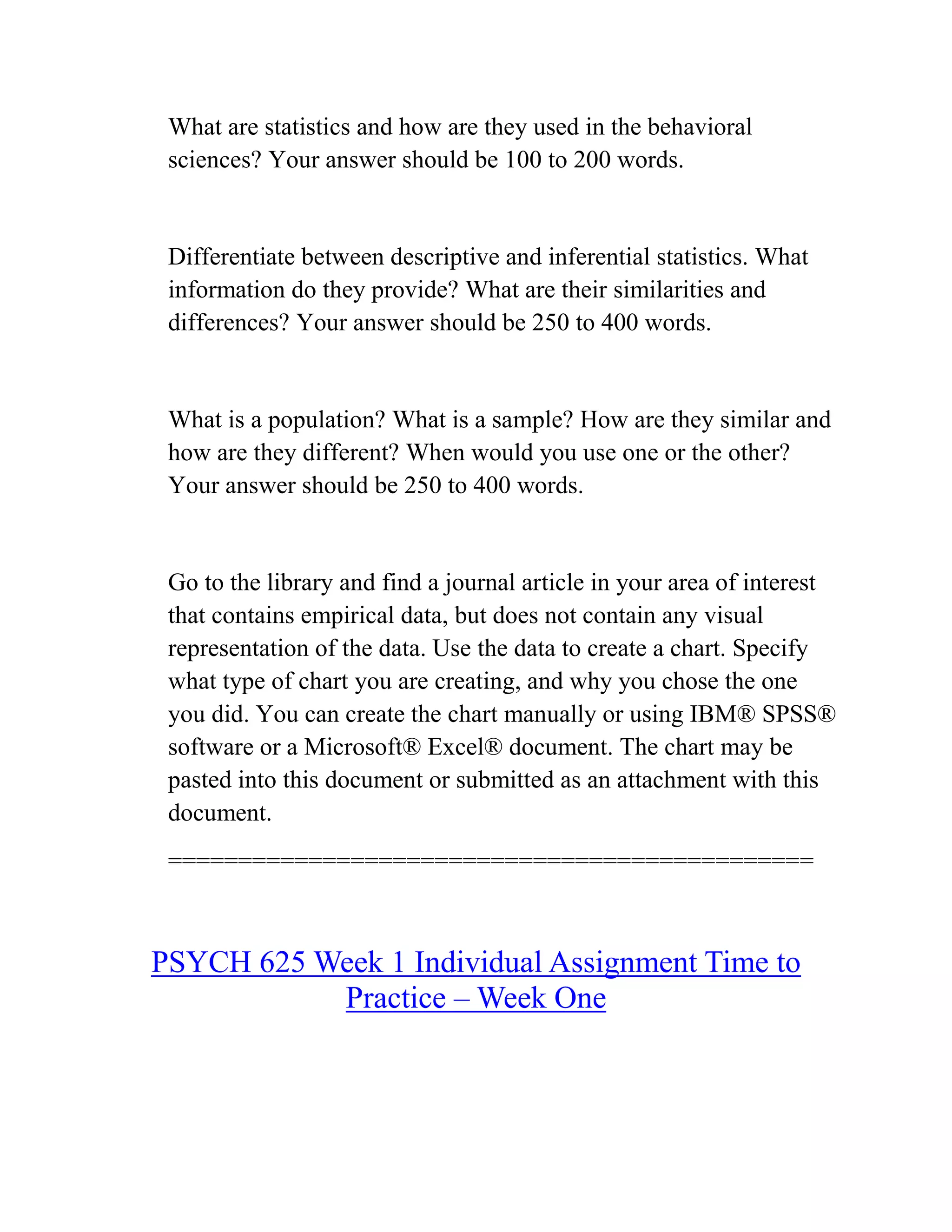 What are statistics and how are they used in the behavioral
sciences? Your answer should be 100 to 200 words.
Differentiate between descriptive and inferential statistics. What
information do they provide? What are their similarities and
differences? Your answer should be 250 to 400 words.
What is a population? What is a sample? How are they similar and
how are they different? When would you use one or the other?
Your answer should be 250 to 400 words.
Go to the library and find a journal article in your area of interest
that contains empirical data, but does not contain any visual
representation of the data. Use the data to create a chart. Specify
what type of chart you are creating, and why you chose the one
you did. You can create the chart manually or using IBM® SPSS®
software or a Microsoft® Excel® document. The chart may be
pasted into this document or submitted as an attachment with this
document.
==============================================
PSYCH 625 Week 1 Individual Assignment Time to
Practice – Week One
 
