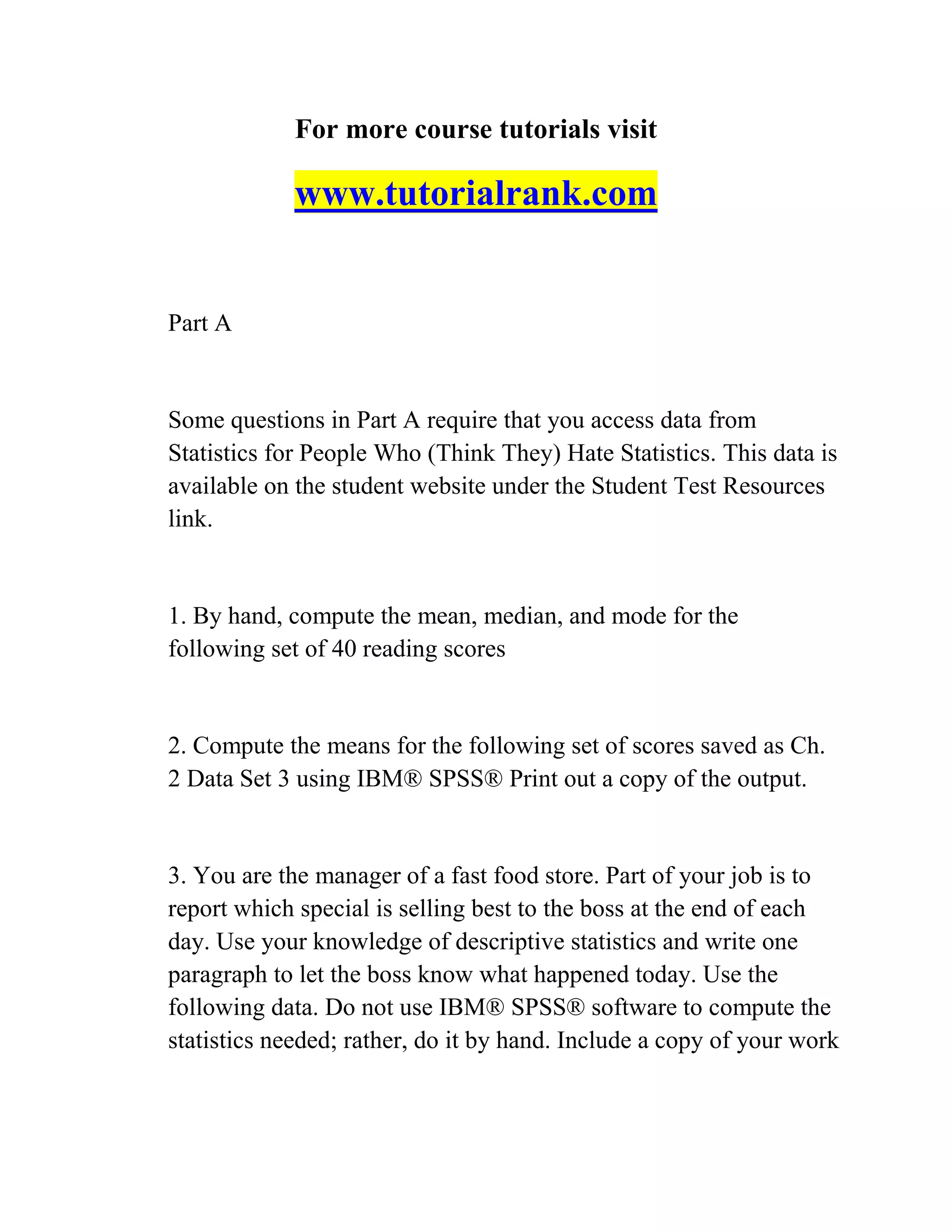 For more course tutorials visit
www.tutorialrank.com
Part A
Some questions in Part A require that you access data from
Statistics for People Who (Think They) Hate Statistics. This data is
available on the student website under the Student Test Resources
link.
1. By hand, compute the mean, median, and mode for the
following set of 40 reading scores
2. Compute the means for the following set of scores saved as Ch.
2 Data Set 3 using IBM® SPSS® Print out a copy of the output.
3. You are the manager of a fast food store. Part of your job is to
report which special is selling best to the boss at the end of each
day. Use your knowledge of descriptive statistics and write one
paragraph to let the boss know what happened today. Use the
following data. Do not use IBM® SPSS® software to compute the
statistics needed; rather, do it by hand. Include a copy of your work
 