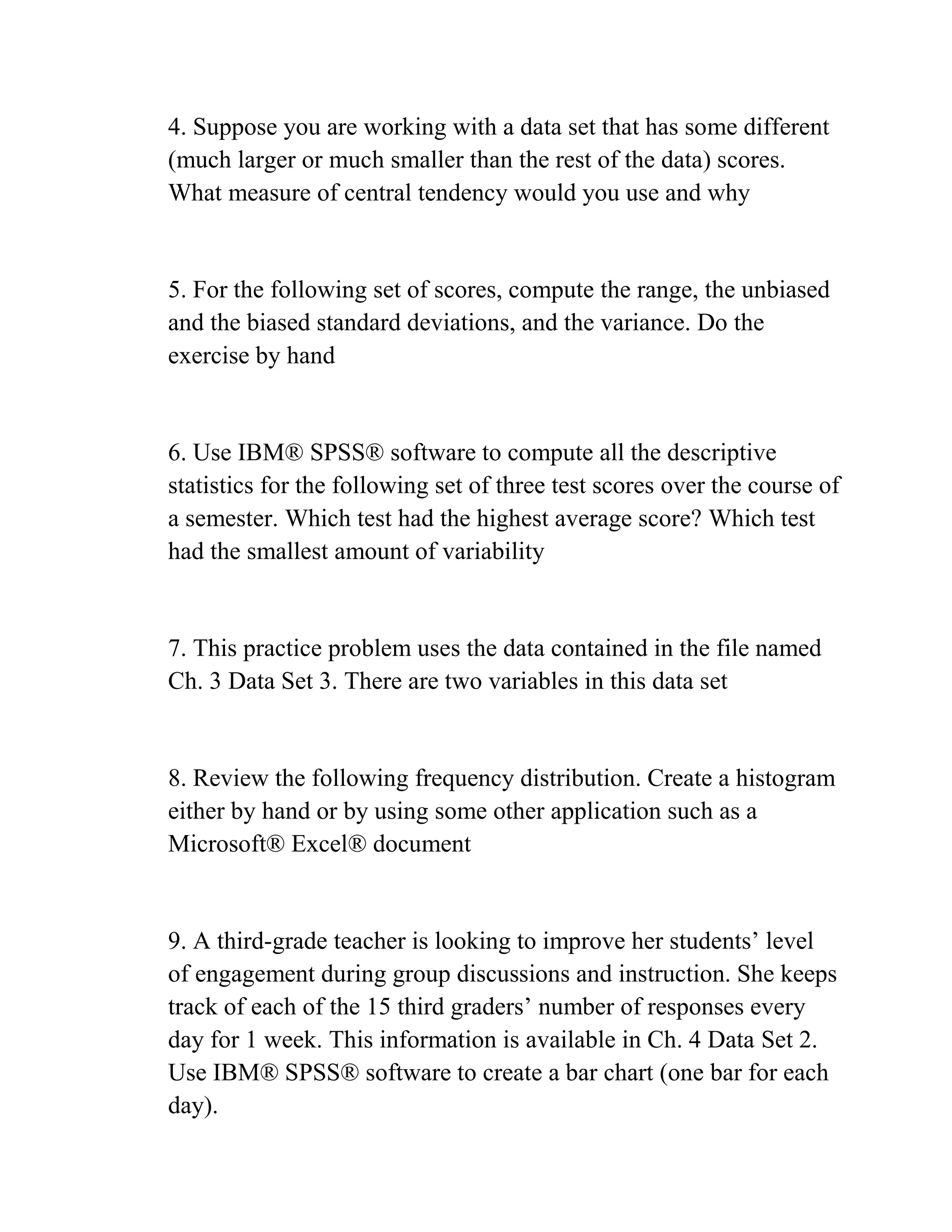 4. Suppose you are working with a data set that has some different
(much larger or much smaller than the rest of the data) scores.
What measure of central tendency would you use and why
5. For the following set of scores, compute the range, the unbiased
and the biased standard deviations, and the variance. Do the
exercise by hand
6. Use IBM® SPSS® software to compute all the descriptive
statistics for the following set of three test scores over the course of
a semester. Which test had the highest average score? Which test
had the smallest amount of variability
7. This practice problem uses the data contained in the file named
Ch. 3 Data Set 3. There are two variables in this data set
8. Review the following frequency distribution. Create a histogram
either by hand or by using some other application such as a
Microsoft® Excel® document
9. A third-grade teacher is looking to improve her students’ level
of engagement during group discussions and instruction. She keeps
track of each of the 15 third graders’ number of responses every
day for 1 week. This information is available in Ch. 4 Data Set 2.
Use IBM® SPSS® software to create a bar chart (one bar for each
day).
 