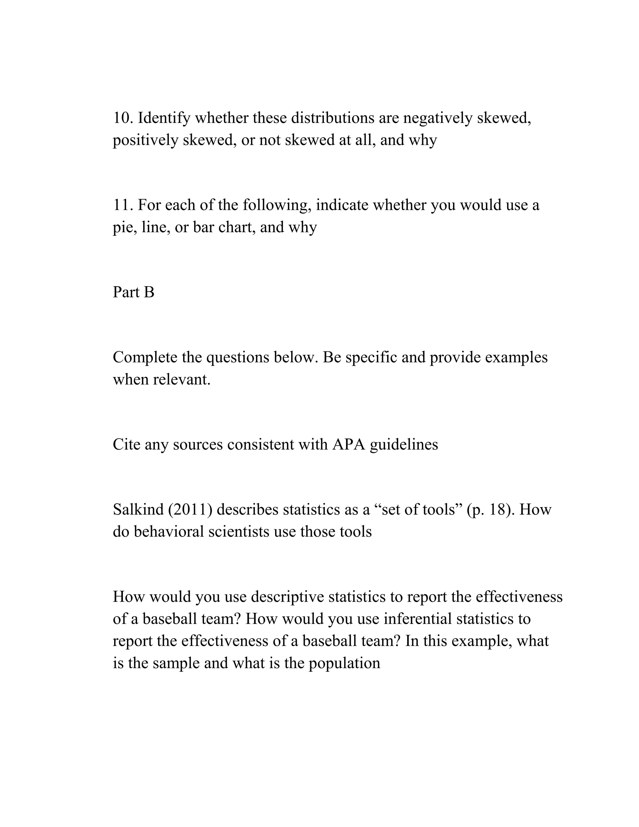 10. Identify whether these distributions are negatively skewed,
positively skewed, or not skewed at all, and why
11. For each of the following, indicate whether you would use a
pie, line, or bar chart, and why
Part B
Complete the questions below. Be specific and provide examples
when relevant.
Cite any sources consistent with APA guidelines
Salkind (2011) describes statistics as a ―set of tools‖ (p. 18). How
do behavioral scientists use those tools
How would you use descriptive statistics to report the effectiveness
of a baseball team? How would you use inferential statistics to
report the effectiveness of a baseball team? In this example, what
is the sample and what is the population
 