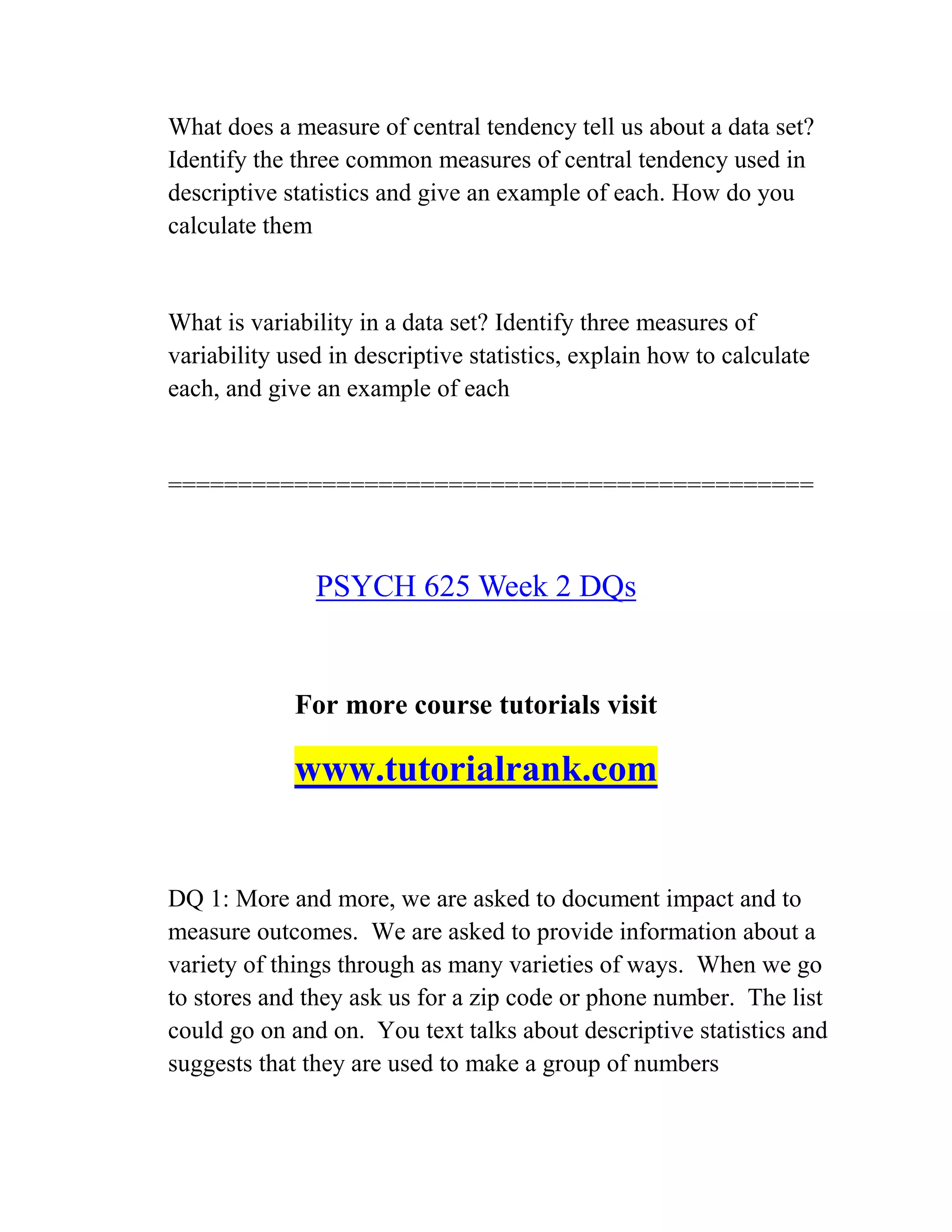 What does a measure of central tendency tell us about a data set?
Identify the three common measures of central tendency used in
descriptive statistics and give an example of each. How do you
calculate them
What is variability in a data set? Identify three measures of
variability used in descriptive statistics, explain how to calculate
each, and give an example of each
==============================================
PSYCH 625 Week 2 DQs
For more course tutorials visit
www.tutorialrank.com
DQ 1: More and more, we are asked to document impact and to
measure outcomes. We are asked to provide information about a
variety of things through as many varieties of ways. When we go
to stores and they ask us for a zip code or phone number. The list
could go on and on. You text talks about descriptive statistics and
suggests that they are used to make a group of numbers
 