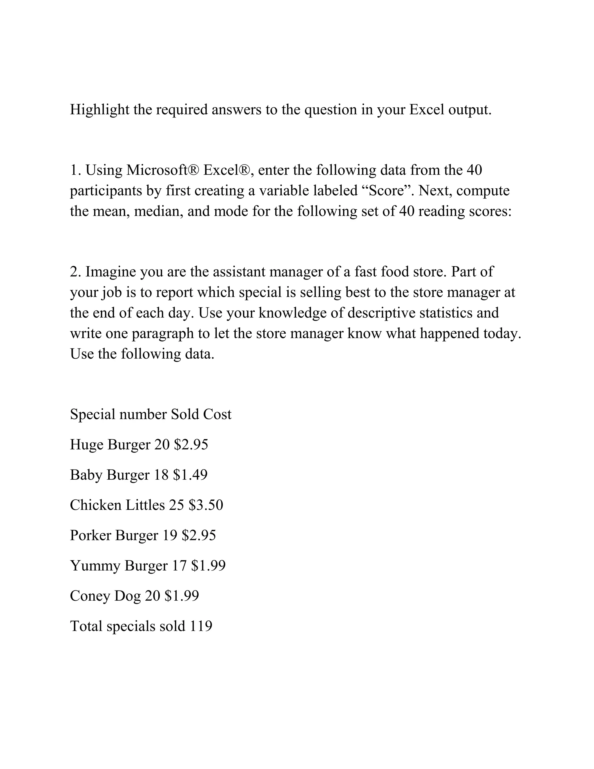Highlight the required answers to the question in your Excel output.
1. Using Microsoft® Excel®, enter the following data from the 40
participants by first creating a variable labeled ―Score‖. Next, compute
the mean, median, and mode for the following set of 40 reading scores:
2. Imagine you are the assistant manager of a fast food store. Part of
your job is to report which special is selling best to the store manager at
the end of each day. Use your knowledge of descriptive statistics and
write one paragraph to let the store manager know what happened today.
Use the following data.
Special number Sold Cost
Huge Burger 20 $2.95
Baby Burger 18 $1.49
Chicken Littles 25 $3.50
Porker Burger 19 $2.95
Yummy Burger 17 $1.99
Coney Dog 20 $1.99
Total specials sold 119
 
