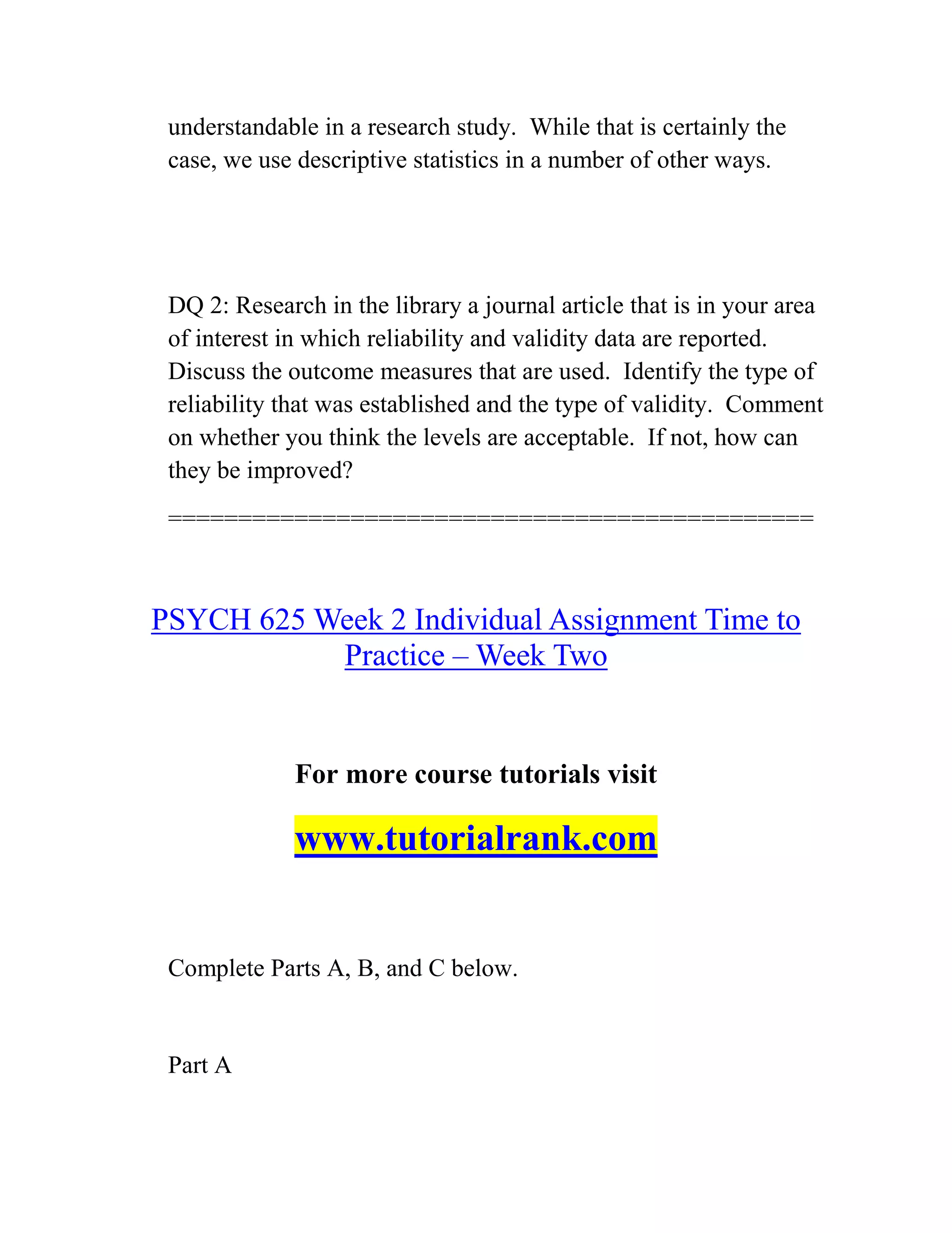 understandable in a research study. While that is certainly the
case, we use descriptive statistics in a number of other ways.
DQ 2: Research in the library a journal article that is in your area
of interest in which reliability and validity data are reported.
Discuss the outcome measures that are used. Identify the type of
reliability that was established and the type of validity. Comment
on whether you think the levels are acceptable. If not, how can
they be improved?
==============================================
PSYCH 625 Week 2 Individual Assignment Time to
Practice – Week Two
For more course tutorials visit
www.tutorialrank.com
Complete Parts A, B, and C below.
Part A
 