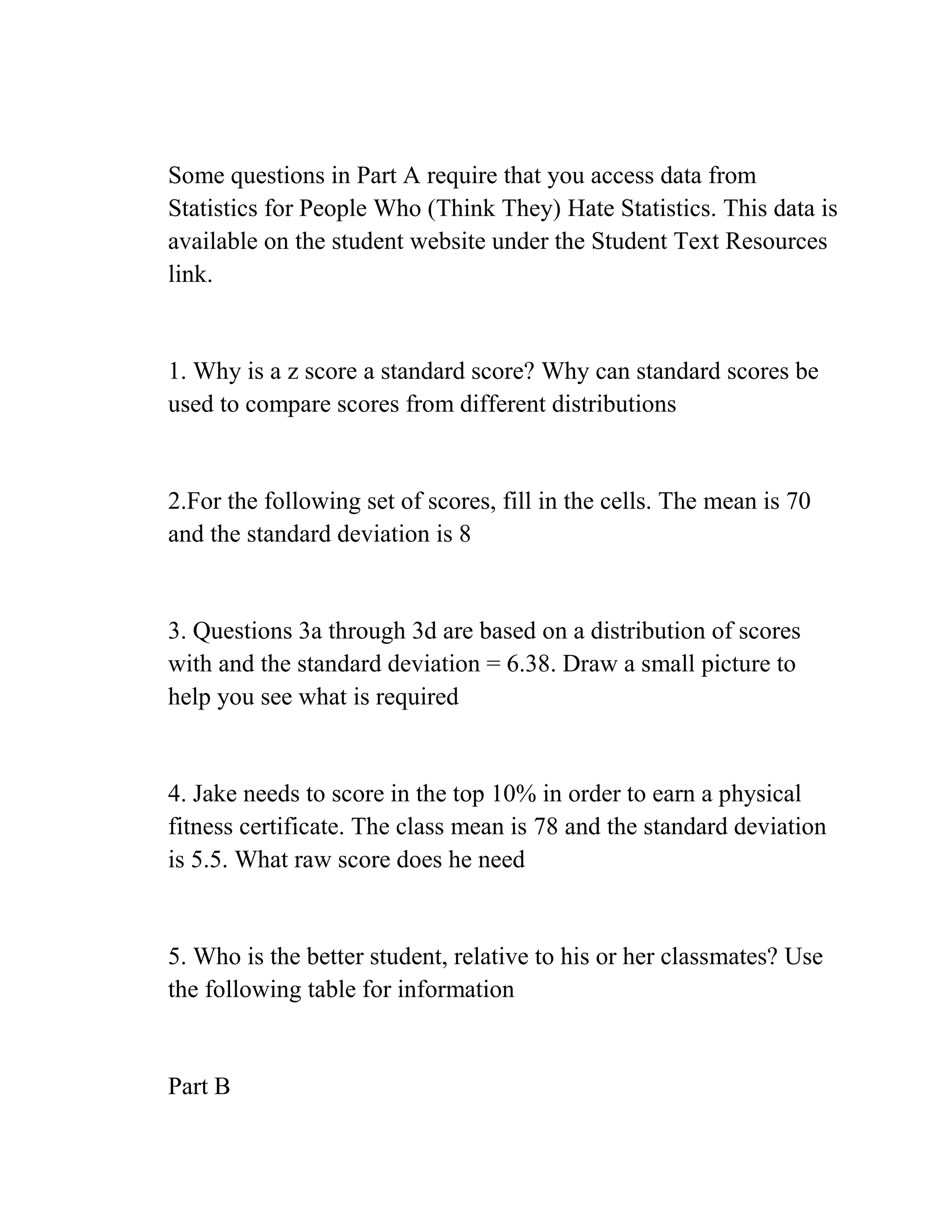 Some questions in Part A require that you access data from
Statistics for People Who (Think They) Hate Statistics. This data is
available on the student website under the Student Text Resources
link.
1. Why is a z score a standard score? Why can standard scores be
used to compare scores from different distributions
2.For the following set of scores, fill in the cells. The mean is 70
and the standard deviation is 8
3. Questions 3a through 3d are based on a distribution of scores
with and the standard deviation = 6.38. Draw a small picture to
help you see what is required
4. Jake needs to score in the top 10% in order to earn a physical
fitness certificate. The class mean is 78 and the standard deviation
is 5.5. What raw score does he need
5. Who is the better student, relative to his or her classmates? Use
the following table for information
Part B
 