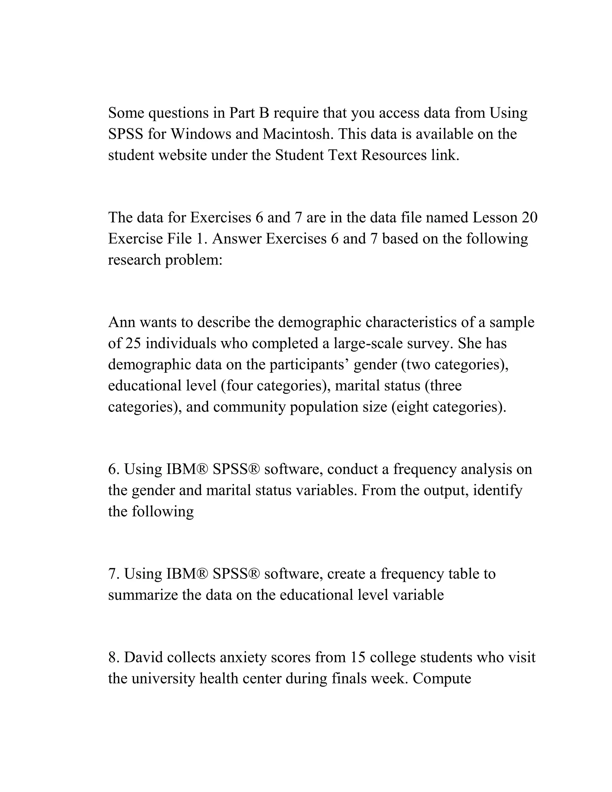 Some questions in Part B require that you access data from Using
SPSS for Windows and Macintosh. This data is available on the
student website under the Student Text Resources link.
The data for Exercises 6 and 7 are in the data file named Lesson 20
Exercise File 1. Answer Exercises 6 and 7 based on the following
research problem:
Ann wants to describe the demographic characteristics of a sample
of 25 individuals who completed a large-scale survey. She has
demographic data on the participants’ gender (two categories),
educational level (four categories), marital status (three
categories), and community population size (eight categories).
6. Using IBM® SPSS® software, conduct a frequency analysis on
the gender and marital status variables. From the output, identify
the following
7. Using IBM® SPSS® software, create a frequency table to
summarize the data on the educational level variable
8. David collects anxiety scores from 15 college students who visit
the university health center during finals week. Compute
 
