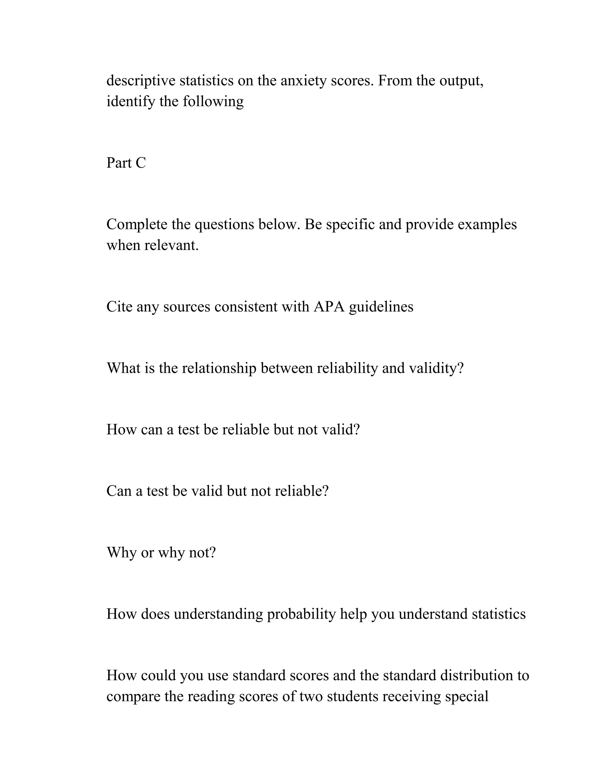 descriptive statistics on the anxiety scores. From the output,
identify the following
Part C
Complete the questions below. Be specific and provide examples
when relevant.
Cite any sources consistent with APA guidelines
What is the relationship between reliability and validity?
How can a test be reliable but not valid?
Can a test be valid but not reliable?
Why or why not?
How does understanding probability help you understand statistics
How could you use standard scores and the standard distribution to
compare the reading scores of two students receiving special
 