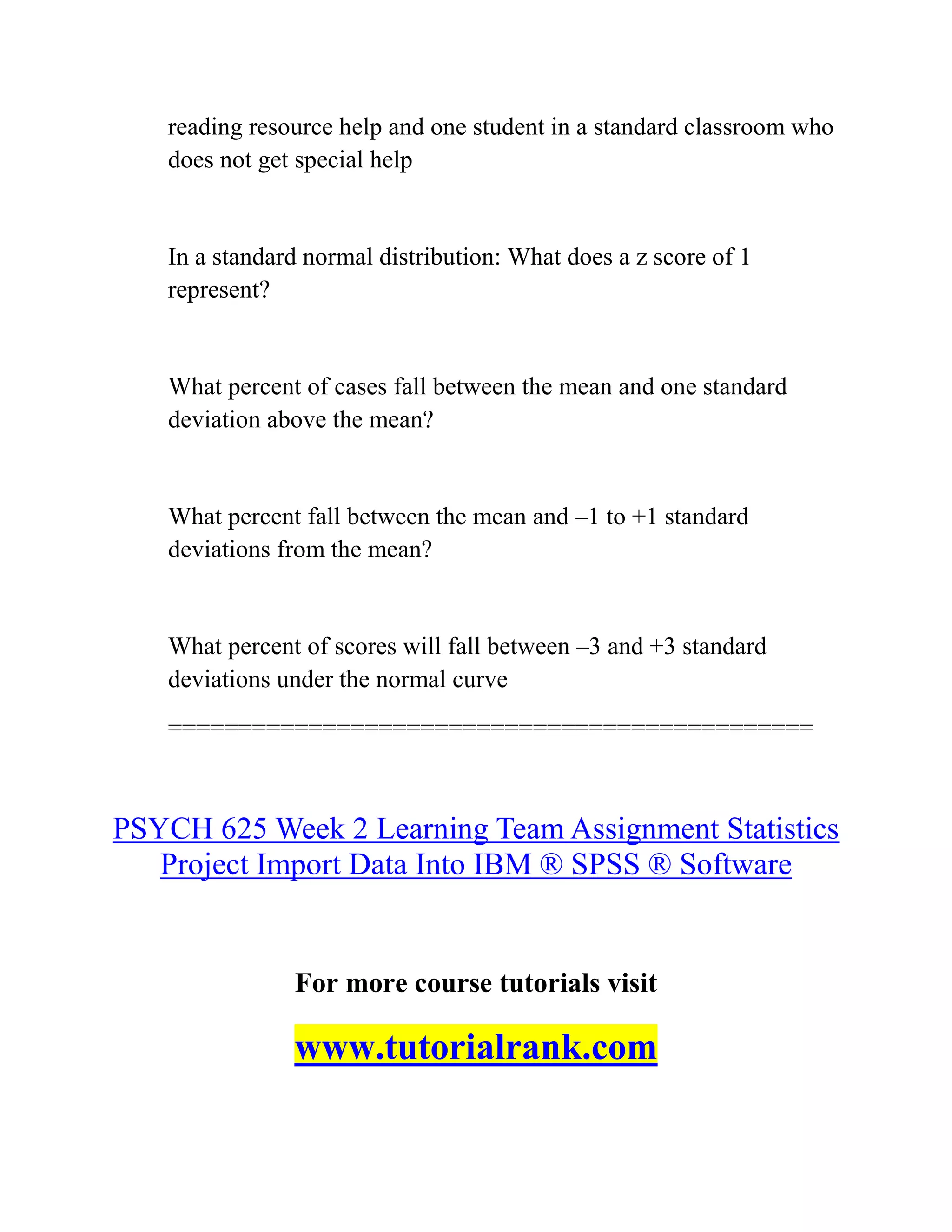 reading resource help and one student in a standard classroom who
does not get special help
In a standard normal distribution: What does a z score of 1
represent?
What percent of cases fall between the mean and one standard
deviation above the mean?
What percent fall between the mean and –1 to +1 standard
deviations from the mean?
What percent of scores will fall between –3 and +3 standard
deviations under the normal curve
==============================================
PSYCH 625 Week 2 Learning Team Assignment Statistics
Project Import Data Into IBM ® SPSS ® Software
For more course tutorials visit
www.tutorialrank.com
 