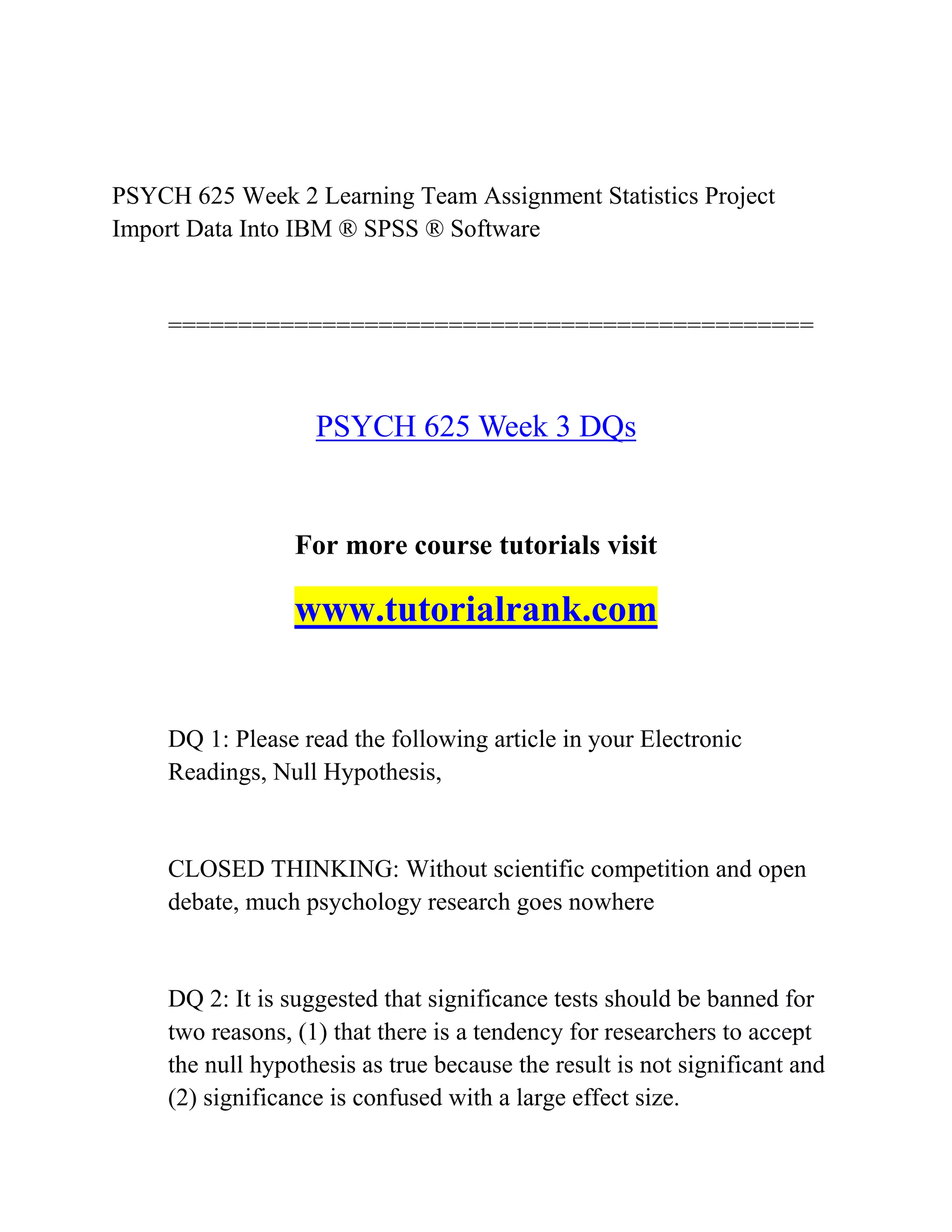 PSYCH 625 Week 2 Learning Team Assignment Statistics Project
Import Data Into IBM ® SPSS ® Software
==============================================
PSYCH 625 Week 3 DQs
For more course tutorials visit
www.tutorialrank.com
DQ 1: Please read the following article in your Electronic
Readings, Null Hypothesis,
CLOSED THINKING: Without scientific competition and open
debate, much psychology research goes nowhere
DQ 2: It is suggested that significance tests should be banned for
two reasons, (1) that there is a tendency for researchers to accept
the null hypothesis as true because the result is not significant and
(2) significance is confused with a large effect size.
 